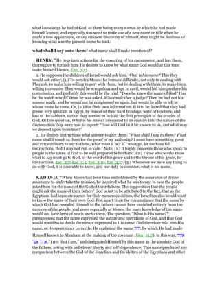 what knowledge he had of God: or there being many names by which he had made
himself known; and especially was wont to make use of a new name or title when he
made a new appearance, or any eminent discovery of himself, they might be desirous of
knowing what was the present name he took:
what shall I say unto them? what name shall I make mention of?
HE RY, "He begs instructions for the executing of his commission, and has them,
thoroughly to furnish him. He desires to know by what name God would at this time
make himself known, Exo_3:13.
1. He supposes the children of Israel would ask him, What is his name? This they
would ask either, (1.) To perplex Moses: he foresaw difficulty, not only in dealing with
Pharaoh, to make him willing to part with them, but in dealing with them, to make them
willing to remove. They would be scrupulous and apt to cavil, would bid him produce his
commission, and probably this would be the trial: “Does he know the name of God? Has
he the watch-word?” Once he was asked, Who made thee a judge? Then he had not his
answer ready, and he would not be nonplussed so again, but would be able to tell in
whose name he came. Or, (2.) For their own information. It is to be feared that they had
grown very ignorant in Egypt, by reason of their hard bondage, want of teachers, and
loss of the sabbath, so that they needed to be told the first principles of the oracles of
God. Or this question, What is his name? amounted to an enquiry into the nature of the
dispensation they were now to expect: “How will God in it be known to us, and what may
we depend upon from him?”
2. He desires instructions what answer to give them: “What shall I say to them? What
name shall I vouch to them for the proof of my authority? I must have something great
and extraordinary to say to them; what must it be? If I must go, let me have full
instructions, that I may not run in vain.” Note, (1.) It highly concerns those who speak to
people in the name of God to be well prepared beforehand. (2.) Those who would know
what to say must go to God, to the word of his grace and to the throne of his grace, for
instructions, Eze_2:7; Eze_3:4, Eze_3:10, Eze_3:17. (3.) Whenever we have any thing to
do with God, it is desirable to know, and our duty to consider, what is his name.
K&D 13-15, "When Moses had been thus emboldened by the assurance of divine
assistance to undertake the mission, he inquired what he was to say, in case the people
asked him for the name of the God of their fathers. The supposition that the people
might ask the name of their fathers' God is not to be attributed to the fact, that as the
Egyptians had separate names for their numerous deities, the Israelites also would want
to know the name of their own God. For, apart from the circumstance that the name by
which God had revealed Himself to the fathers cannot have vanished entirely from the
memory of the people, and more especially of Moses, the mere knowledge of the name
would not have been of much use to them. The question, “What is His name?”
presupposed that the name expressed the nature and operations of God, and that God
would manifest in deeds the nature expressed in His name. God therefore told him His
name, or, to speak more correctly, He explained the name ‫,יהוה‬ by which He had made
Himself known to Abraham at the making of the covenant (Gen_15:7), in this way, ‫ה‬ֶ‫י‬ ְ‫ה‬ ֶ‫א‬
‫ר‬ ֶ‫שׁ‬ ֲ‫א‬ ‫ה‬ֶ‫י‬ ְ‫ה‬ ֶ‫,א‬ “I am that I am,” and designated Himself by this name as the absolute God of
the fathers, acting with unfettered liberty and self-dependence. This name precluded any
comparison between the God of the Israelites and the deities of the Egyptians and other
 