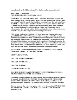 name he shall speak of Him to them. Who shall he say has appeared to him?
COFFMA , "Verses 13-15
THE TETRAGRAMMATO (Exodus 3:13-15)
"And Moses said unto God, Behold, when I come unto the children of Israel and
shall say unto them, The God of your fathers hath sent me unto you; and they shall
say to me, What is his name? what shall I say unto them? And God said unto Moses,
I AM THAT I AM: and he said, THUS shalt thou say unto the children of lsrael, I
AM hath sent me unto you. And God said moreover unto Moses, Thus shalt thou
say unto the children of Israel, Jehovah, the God of your fathers, the God of
Abraham, the God of Isaac, and the God of Jacob, hath sent me unto you: this is my
name for ever, and this is my memorial unto all generations."
This student has long been familiar with the preposterous claims relative to the
great TETRAGRAMMATO supposed to have been given in Exodus 3:14, but we
find no evidence whatever of any such thing. Whatever happened here, God simply
did not honor Moses' REQUEST for God's personal name. The middle verse here,
(Exodus 3:14), which the translators of the Septuagint (LXX) misunderstood as the
great new name is actually nothing of the kind. The great memorial name which was
to be forever is not EVE mentioned in Exodus 3:14, but it is given in Exodus 3:15.
Here it is. We have altered the punctuation to make the meaning clearer:
(Exodus 3:15) A D GOD SAID MOREOVER U TO MOSES; THUS SHALT
THOU SAY TO THE CHILDRE OF ISRAEL:
JEHOVAH (YAHWEH),
THE GOD OF YOUR FATHERS,
THE GOD OF ABRAHAM,
THE GOD OF ISAAC,
A D THE GOD OF JACOB,
HATH SE T ME U TO YOU: THIS IS MY AME FOREVER; A D THIS IS
MY MEMORIAL U TO ALL GE ERATIO S.
What then is the great memorial name? The one which is forever and ever? Answer:
It is simply this: JEHOVAH; THE GOD OF ABRAHAM; A D THE GOD OF
ISAAC; A D THE GOD OF JACOB. This is the AME repeated twice in this
passage; and when the Son of God referred to this passage, he quoted it verbatim:
Have ye not read that which was spoken unto you by God, saying, I AM THE GOD
OF ABRAHAM; A D THE GOD OF ISAAC; A D THE GOD OF JACOB
(Matthew 22:32).
 