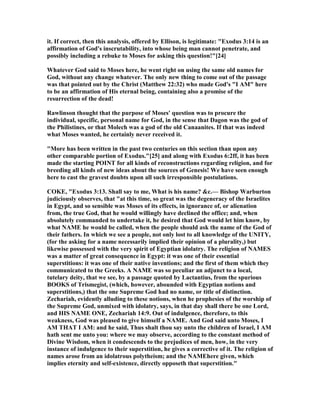 it. If correct, then this analysis, offered by Ellison, is legitimate: "Exodus 3:14 is an
affirmation of God's inscrutability, into whose being man cannot penetrate, and
possibly including a rebuke to Moses for asking this question!"[24]
Whatever God said to Moses here, he went right on using the same old names for
God, without any change whatever. The only new thing to come out of the passage
was that pointed out by the Christ (Matthew 22:32) who made God's "I AM" here
to be an affirmation of His eternal being, containing also a promise of the
resurrection of the dead!
Rawlinson thought that the purpose of Moses' question was to procure the
individual, specific, personal name for God, in the sense that Dagon was the god of
the Philistines, or that Molech was a god of the old Canaanites. If that was indeed
what Moses wanted, he certainly never received it.
"More has been written in the past two centuries on this section than upon any
other comparable portion of Exodus."[25] and along with Exodus 6:2ff, it has been
made the starting POI T for all kinds of reconstructions regarding religion, and for
breeding all kinds of new ideas about the sources of Genesis! We have seen enough
here to cast the gravest doubts upon all such irresponsible postulations.
COKE, "Exodus 3:13. Shall say to me, What is his name? &c.— Bishop Warburton
judiciously observes, that "at this time, so great was the degeneracy of the Israelites
in Egypt, and so sensible was Moses of its effects, in ignorance of, or alienation
from, the true God, that he would willingly have declined the office; and, when
absolutely commanded to undertake it, he desired that God would let him know, by
what AME he would be called, when the people should ask the name of the God of
their fathers. In which we see a people, not only lost to all knowledge of the U ITY,
(for the asking for a name necessarily implied their opinion of a plurality,) but
likewise possessed with the very spirit of Egyptian idolatry. The religion of AMES
was a matter of great consequence in Egypt: it was one of their essential
superstitions: it was one of their native inventions; and the first of them which they
communicated to the Greeks. A AME was so peculiar an adjunct to a local,
tutelary deity, that we see, by a passage quoted by Lactantius, from the spurious
BOOKS of Trismegist, (which, however, abounded with Egyptian notions and
superstitions,) that the one Supreme God had no name, or title of distinction.
Zechariah, evidently alluding to these notions, when he prophesies of the worship of
the Supreme God, unmixed with idolatry, says, in that day shall there be one Lord,
and HIS AME O E, Zechariah 14:9. Out of indulgence, therefore, to this
weakness, God was pleased to give himself a AME. And God said unto Moses, I
AM THAT I AM: and he said, Thus shalt thou say unto the children of Israel, I AM
hath sent me unto you: where we may observe, according to the constant method of
Divine Wisdom, when it condescends to the prejudices of men, how, in the very
instance of indulgence to their superstition, he gives a corrective of it. The religion of
names arose from an idolatrous polytheism; and the AMEhere given, which
implies eternity and self-existence, directly opposeth that superstition."
 