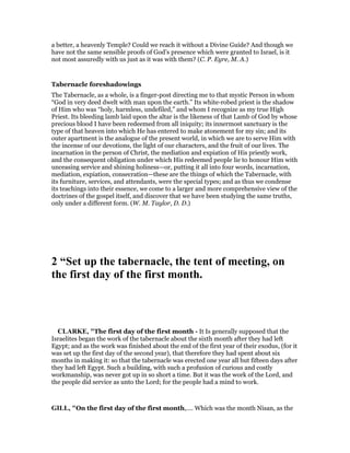 a better, a heavenly Temple? Could we reach it without a Divine Guide? And though we
have not the same sensible proofs of God’s presence which were granted to Israel, is it
not most assuredly with us just as it was with them? (C. P. Eyre, M. A.)
Tabernacle foreshadowings
The Tabernacle, as a whole, is a finger-post directing me to that mystic Person in whom
“God in very deed dwelt with man upon the earth.” Its white-robed priest is the shadow
of Him who was “holy, harmless, undefiled,” and whom I recognize as my true High
Priest. Its bleeding lamb laid upon the altar is the likeness of that Lamb of God by whose
precious blood I have been redeemed from all iniquity; its innermost sanctuary is the
type of that heaven into which He has entered to make atonement for my sin; and its
outer apartment is the analogue of the present world, in which we are to serve Him with
the incense of our devotions, the light of our characters, and the fruit of our lives. The
incarnation in the person of Christ, the mediation and expiation of His priestly work,
and the consequent obligation under which His redeemed people lie to honour Him with
unceasing service and shining holiness—or, putting it all into four words, incarnation,
mediation, expiation, consecration—these are the things of which the Tabernacle, with
its furniture, services, and attendants, were the special types; and as thus we condense
its teachings into their essence, we come to a larger and more comprehensive view of the
doctrines of the gospel itself, and discover that we have been studying the same truths,
only under a different form. (W. M. Taylor, D. D.)
2 “Set up the tabernacle, the tent of meeting, on
the first day of the first month.
CLARKE, "The first day of the first month - It Is generally supposed that the
Israelites began the work of the tabernacle about the sixth month after they had left
Egypt; and as the work was finished about the end of the first year of their exodus, (for it
was set up the first day of the second year), that therefore they had spent about six
months in making it: so that the tabernacle was erected one year all but fifteen days after
they had left Egypt. Such a building, with such a profusion of curious and costly
workmanship, was never got up in so short a time. But it was the work of the Lord, and
the people did service as unto the Lord; for the people had a mind to work.
GILL, "On the first day of the first month,.... Which was the month Nisan, as the
 