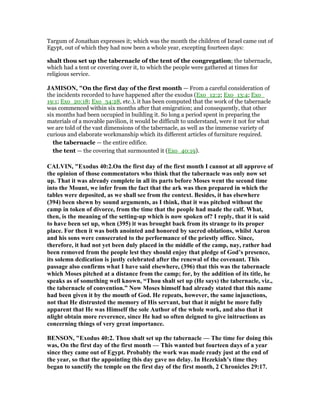 Targum of Jonathan expresses it; which was the month the children of Israel came out of
Egypt, out of which they had now been a whole year, excepting fourteen days:
shalt thou set up the tabernacle of the tent of the congregation; the tabernacle,
which had a tent or covering over it, to which the people were gathered at times for
religious service.
JAMISO , "On the first day of the first month — From a careful consideration of
the incidents recorded to have happened after the exodus (Exo_12:2; Exo_13:4; Exo_
19:1; Exo_20:18; Exo_34:28, etc.), it has been computed that the work of the tabernacle
was commenced within six months after that emigration; and consequently, that other
six months had been occupied in building it. So long a period spent in preparing the
materials of a movable pavilion, it would be difficult to understand, were it not for what
we are told of the vast dimensions of the tabernacle, as well as the immense variety of
curious and elaborate workmanship which its different articles of furniture required.
the tabernacle — the entire edifice.
the tent — the covering that surmounted it (Exo_40:19).
CALVI , "Exodus 40:2.On the first day of the first month I cannot at all approve of
the opinion of those commentators who think that the tabernacle was only now set
up. That it was already complete in all its parts before Moses went the second time
into the Mount, we infer from the fact that the ark was then prepared in which the
tables were deposited, as we shall see from the context. Besides, it has elsewhere
(394) been shewn by sound arguments, as I think, that it was pitched without the
camp in token of divorce, from the time that the people had made the calf. What,
then, is the meaning of the setting-up which is now spoken of? I reply, that it is said
to have been set up, when (395) it was brought back from its strange to its proper
place. For then it was both anointed and honored by sacred oblations, whilst Aaron
and his sons were consecrated to the performance of the priestly office. Since,
therefore, it had not yet been duly placed in the middle of the camp, nay, rather had
been removed from the people lest they should enjoy that pledge of God’s presence,
its solemn dcdication is justly celebrated after the renewal of the covenant. This
passage also confirms what I have said elsewhere, (396) that this was the tabernacle
which Moses pitched at a distance from the camp; for, by the addition of its title, he
speaks as of something well known, “Thou shalt set up (He says) the tabernacle, viz.,
the tabernacle of convention.” ow Moses himself had already stated that this name
had been given it by the mouth of God. He repeats, however, the same injunctions,
not that He distrusted the memory of His servant, but that it might be more fully
apparent that He was Himself the sole Author of the whole work, and also that it
nlight obtain more reverence, since He had so often deigned to give initructions as
concerning things of very great importance.
BE SO , "Exodus 40:2. Thou shalt set up the tabernacle — The time for doing this
was, On the first day of the first month — This wanted but fourteen days of a year
since they came out of Egypt. Probably the work was made ready just at the end of
the year, so that the appointing this day gave no delay. In Hezekiah’s time they
began to sanctify the temple on the first day of the first month, 2 Chronicles 29:17.
 