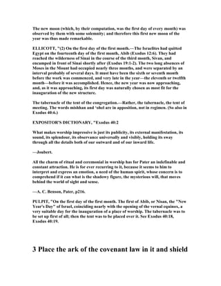 The new moon (which, by their computation, was the first day of every month) was
observed by them with some solemnity; and therefore this first new moon of the
year was thus made remarkable.
ELLICOTT, "(2) On the first day of the first month.—The Israelites had quitted
Egypt on the fourteenth day of the first month, Abib (Exodus 12:6). They had
reached the wilderness of Sinai in the course of the third month, Sivan, and
encamped in front of Sinai shortly after (Exodus 19:1-2). The two long absences of
Moses in the Mount had occupied nearly three months, and were separated by an
interval probably of several days. It must have been the sixth or seventh month
before the work was commenced, and very late in the year—the eleventh or twelfth
month—before it was accomplished. Hence, the new year was now approaching,
and, as it was approaching, its first day was naturally chosen as most fit for the
inauguration of the new structure.
The tabernacle of the tent of the congregation.—Rather, the tabernacle, the tent of
meeting. The words mishhan and ‘ohel are in apposition, not in regimen. (So also in
Exodus 40:6.)
EXPOSITOR'S DICTIO ARY, "Exodus 40:2
What makes worship impressive is just its publicity, its external manifestation, its
sound, its splendour, its observance universally and visibly, holding its sway
through all the details both of our outward and of our inward life.
—Joubert.
All the charm of ritual and ceremonial in worship has for Pater an indefinable and
constant attraction. He is for ever recurring to it, because it seems to him to
interpret and express an emotion, a need of the human spirit, whose concern is to
comprehend if it can what is the shadowy figure, the mysterious will, that moves
behind the world of sight and sense.
—A. C. Benson, Pater, p216.
PULPIT, "On the first day of the first month. The first of Abib, or isan, the " ew
Year's Day" of Israel, coinciding nearly with the opening of the vernal equinox, a
very suitable day for the inauguration of a place of worship. The tabernacle was to
be set up first of all; then the tent was to be placed over it. See Exodus 40:18,
Exodus 40:19.
3 Place the ark of the covenant law in it and shield
 