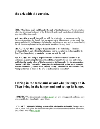 the ark with the curtain.
GILL, "And thou shall put therein the ark of the testimony,.... The ark or chest
where the law was, a testimony of the divine will, and which was to be put into the most
holy place of the tabernacle:
and cover the ark with the vail; not with the propitiatory or mercy seat, as the
Targum of Jonathan; for though that was a covering or lid to the ark, yet not a vail; this
was the vail that divided between the holy place and the most holy, and so covered or hid
the ark from the sight even of the priests that went into the holy place.
ELLICOTT, "(3) Thou shalt put therein the ark of the testimony.—The most
precious of the objects which the tabernacle was to contain was to be placed in it;
first. Then immediately it was to be covered up with the vail.
PULPIT, "The first thing to be placed within the tabernacle was the ark of the
testimony, as containing the foundation of the covenant between God and Israel,
and being the special token of God's presence with his people. See the comment on
Exodus 25:10. The "two tables" were placed within the ark before it was brought
into the tabernacle (Exodus 25:20, Exodus 25:21). Cover the ark with the veil—i.e;
"hang up the veil in front of the ark, so as to cover or conceal it."
4 Bring in the table and set out what belongs on it.
Then bring in the lampstand and set up its lamps.
BAR ES, "The directions given in Lev_24:5-9 are here presupposed, and must have
been issued before this chapter was written.
CLARKE, "Thou shalt bring in the table, and set in order the things, etc. -
That is, Thou shalt place the twelve loaves upon the table in the order before mentioned.
See Clarke’s note on Exo_25:30.
 