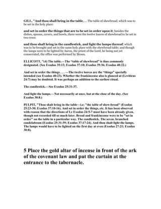 GILL, "And thou shall bring in the table,.... The table of shewbread, which was to
be set in the holy place:
and set in order the things that are to be set in order upon it; besides the
dishes, spoons, covers, and bowls, there were the twelve loaves of shewbread to be set in
two rows:
and thou shall bring in the candlestick, and light the lamps thereof; which
was to be brought and set in the same holy place with the shewbread table; and though
the lamps were to be lighted by Aaron, the priest of the Lord, he being not yet
consecrated, the office was performed by Moses.
ELLICOTT, "(4) The table.—The “table of shewbread” is thus commonly
designated. (See Exodus 35:13; Exodus 37:10; Exodus 39:36; Exodus 40:22.)
And set in order the things . . . —The twelve loaves are the “things” specially
intended (see Exodus 40:23). Whether the frankincense also is glanced at (Leviticus
24:7) may be doubted. It was perhaps an addition to the earliest ritual.
The candlestick.—See Exodus 25:31-37.
And light the lamps.— ot necessarily at once, but at the close of the day. (See
Exodus 30:8.)
PULPIT, "Thou shalt bring in the table—i.e; "the table of shew-bread" (Exodus
25:23-30; Exodus 37:10-16). And set in order the things, etc. It has been observed
with reason that the directions of Le Exodus 24:5-7 must have been already given,
though not recorded till so much later. Bread and frankincense were to be "set in
order" on the table in a particular way. The candlestick. The seven. branched
candelabrum (Exodus 25:31-39; Exodus 37:17-24). And thou shalt light the lamps.
The lamps would have to be lighted on the first day at even (Exodus 27:21; Exodus
30:8).
5 Place the gold altar of incense in front of the ark
of the covenant law and put the curtain at the
entrance to the tabernacle.
 