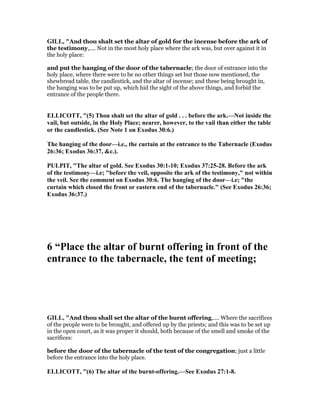 GILL, "And thou shalt set the altar of gold for the incense before the ark of
the testimony,.... Not in the most holy place where the ark was, but over against it in
the holy place:
and put the hanging of the door of the tabernacle; the door of entrance into the
holy place, where there were to be no other things set but those now mentioned, the
shewbread table, the candlestick, and the altar of incense; and these being brought in,
the hanging was to be put up, which hid the sight of the above things, and forbid the
entrance of the people there.
ELLICOTT, "(5) Thou shalt set the altar of gold . . . before the ark.— ot inside the
vail, but outside, in the Holy Place; nearer, however, to the vail than either the table
or the candlestick. (See ote 1 on Exodus 30:6.)
The hanging of the door—i.e., the curtain at the entrance to the Tabernacle (Exodus
26:36; Exodus 36:37, &c.).
PULPIT, "The altar of gold. See Exodus 30:1-10; Exodus 37:25-28. Before the ark
of the testimony—i.e; "before the veil, opposite the ark of the testimony," not within
the veil. See the comment on Exodus 30:6. The hanging of the door—i.e; "the
curtain which closed the front or eastern end of the tabernacle." (See Exodus 26:36;
Exodus 36:37.)
6 “Place the altar of burnt offering in front of the
entrance to the tabernacle, the tent of meeting;
GILL, "And thou shall set the altar of the burnt offering,.... Where the sacrifices
of the people were to be brought, and offered up by the priests; and this was to be set up
in the open court, as it was proper it should, both because of the smell and smoke of the
sacrifices:
before the door of the tabernacle of the tent of the congregation; just a little
before the entrance into the holy place.
ELLICOTT, "(6) The altar of the burnt-offering.—See Exodus 27:1-8.
 