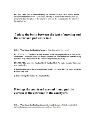 PULPIT, "The altar of burnt-offering. See Exodus 27:1-8; Exodus 38:1-7. Before
the door of the tabernacle. In the court, directly in front of the entrance, but not
close to it, since the place of the laver was between the entrance and the altar. See
the next verse.
7 place the basin between the tent of meeting and
the altar and put water in it.
GILL, "And thou shall set the laver,.... As is directed in Exo_30:18.
ELLICOTT, "(7) The laver. Comp. Exodus 30:18. Its proper place was close to the
door of the Tabernacle, since the priests had to wash their hands and feet at it every
time that they set foot within the Tabernacle (Exodus 30:19-20).
PULPIT, "The laver. See Exodus 30:18; Exodus 38:8. Put water therein. The water
was required:—
1. For the ablution of the priests (Exodus 30:19-21; Exodus 40:12, Exodus 40:31; Le
Exodus 8:6), and
2. For washing the victims (Le Exodus 8:21).
8 Set up the courtyard around it and put the
curtain at the entrance to the courtyard.
GILL, "And thou shall set up the court round about,.... Which consisted of
various hangings, east, west, north, and south; see Exo_27:9.
 