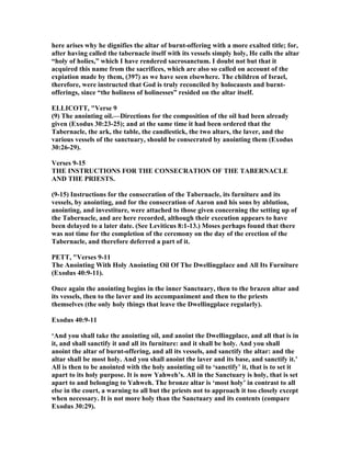 here arises why he dignifies the altar of burnt-offering with a more exalted title; for,
after having called the tabernacle itself with its vessels simply holy, He calls the altar
“holy of holies,” which I have rendered sacrosanctum. I doubt not but that it
acquired this name from the sacrifices, which are also so called on account of the
expiation made by them, (397) as we have seen elsewhere. The children of Israel,
therefore, were instructed that God is truly reconciled by holocausts and burnt-
offerings, since “the holiness of holinesses” resided on the altar itself.
ELLICOTT, "Verse 9
(9) The anointing oil.—Directions for the composition of the oil had been already
given (Exodus 30:23-25); and at the same time it had been ordered that the
Tabernacle, the ark, the table, the candlestick, the two altars, the laver, and the
various vessels of the sanctuary, should be consecrated by anointing them (Exodus
30:26-29).
Verses 9-15
THE I STRUCTIO S FOR THE CO SECRATIO OF THE TABER ACLE
A D THE PRIESTS.
(9-15) Instructions for the consecration of the Tabernacle, its furniture and its
vessels, by anointing, and for the consecration of Aaron and his sons by ablution,
anointing, and investiture, were attached to those given concerning the setting up of
the Tabernacle, and are here recorded, although their execution appears to have
been delayed to a later date. (See Leviticus 8:1-13.) Moses perhaps found that there
was not time for the completion of the ceremony on the day of the erection of the
Tabernacle, and therefore deferred a part of it.
PETT, "Verses 9-11
The Anointing With Holy Anointing Oil Of The Dwellingplace and All Its Furniture
(Exodus 40:9-11).
Once again the anointing begins in the inner Sanctuary, then to the brazen altar and
its vessels, then to the laver and its accompaniment and then to the priests
themselves (the only holy things that leave the Dwellingplace regularly).
Exodus 40:9-11
‘And you shall take the anointing oil, and anoint the Dwellingplace, and all that is in
it, and shall sanctify it and all its furniture: and it shall be holy. And you shall
anoint the altar of burnt-offering, and all its vessels, and sanctify the altar: and the
altar shall be most holy. And you shall anoint the laver and its base, and sanctify it.’
All is then to be anointed with the holy anointing oil to ‘sanctify’ it, that is to set it
apart to its holy purpose. It is now Yahweh’s. All in the Sanctuary is holy, that is set
apart to and belonging to Yahweh. The bronze altar is ‘most holy’ in contrast to all
else in the court, a warning to all but the priests not to approach it too closely except
when necessary. It is not more holy than the Sanctuary and its contents (compare
Exodus 30:29).
 