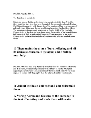 PULPIT, "Exodus 40:9-16
The directions to anoint, etc.
It does not appear that these directions were carried out at this time. Probably,
there would not have been time to go through all the ceremonies enjoined (Exodus
29:1-34) on the same day with the erection of the sanctuary. They were consequently
deferred, either till the next day, or possibly to a later date. (See Leviticus 8:1-36.)
The anointing of the tabernacle is recorded in Exodus 40:10; of the vessels in
Exodus 40:11; of the altar and laver in the same. The washing of Aaron and his sons
in Exodus 40:6; their investiture in Exodus 40:7-9; the anointing of Aaron in
Exodus 40:12; and a further anointing of Aaron together with his sons in Exodus
40:30.
10 Then anoint the altar of burnt offering and all
its utensils; consecrate the altar, and it will be
most holy.
PULPIT, "An altar most holy. ot really more holy than the rest of the tabernacle
and its contents, which are all pronounced" most holy" in Exodus 30:29; but
requiring more to have its holiness continually borne in mind, since "it was more
exposed to contact with the people" than the tabernacle and its vessels (Keil).
11 Anoint the basin and its stand and consecrate
them.
12 “Bring Aaron and his sons to the entrance to
the tent of meeting and wash them with water.
 