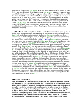 prepared for the purpose, Exo_30:25, etc. It was there ordered that this should be done;
here it was ordered that it should be done now, Exo_40:9-11. Observe, Every thing was
sanctified when it was put in its proper place, and not till then, for till then it was not fit
for the use to which it was to be sanctified. As every thing is beautiful in its season, so is
every thing in its place. 3. He directs him to consecrate Aaron and his sons. When the
goods were brought into God's house, they were marked first, and then servants were
hired to bear the vessels of the Lord; and those must be clean who were put into that
office, Exo_40:12-15. The law which was now ordered to be put in execution we had
before, ch. 29. Thus in the visible church, which is God's tabernacle among men, it is
requisite that there be ministers to keep the charge of the sanctuary, and that they
receive the anointing.
K&D 1-16, "After the completion of all the works, the command was given by God to
Moses to set up the dwelling of the tabernacle on the first day of the first month (see at
Exo_19:1), sc., in the second year of the Exodus (see Exo_40:17), and to put all the
vessels, both of the dwelling and court, in the places appointed by God; also to furnish
the table of shew-bread with its fitting out (‫ּו‬ⅴ ְ‫ר‬ ֶ‫ע‬ = ‫ם‬ ֶ‫ח‬ ֶ‫ל‬ ְ‫ך‬ ֶ‫ר‬ ֵ‫ע‬ Exo_40:23), i.e., to arrange
the bread upon it in the manner prescribed (Exo_40:4 cf. Lev_24:6-7), and to put water
in the laver of the court (Exo_40:7). After that he was to anoint the dwelling and
everything in it, also the altar of burnt-offering and laver, with the anointing oil, and to
sanctify them (Exo_40:9-11); and to consecrate Aaron and his sons before the door of
the tabernacle, and clothe them, anoint them, and sanctify them as priests (Exo_40:12-
15). When we read here, however, that the dwelling and the vessels therein would be
rendered “holy” through the anointing, but the altar of burnt-offering “most holy,” we
are not to understand this as attributing a higher degree of holiness to the altar of burnt-
offering than to the dwelling and its furniture; but the former is called “most holy”
merely in the sense ascribed to it in Exo_30:10 namely, that every one who touched it
was to become holy; in other words, the distinction has reference to the fact, that,
standing as it did in the court, it was more exposed to contact from the people than the
vessels in the dwelling, which no layman was allowed to enter. In this relative sense we
find the same statement in Exo_30:29, with reference to the tabernacle and all the
vessels therein, the dwelling as well as the court, that they would become most holy in
consequence of the anointing (see the remarks on Exo_30:10). It is stated provisionally,
in Exo_40:16, that this command was fulfilled by Moses. But from the further history we
find that the consecration of the priests did not take place contemporaneously with the
erection of the tabernacle, but somewhat later, or not till after the promulgation of the
laws of sacrifice (cf. Lev 8 and Lev_1:1.).
COFFMA , "Verses 1-38
This final chapter of Exodus records the erection and preliminary consecration of
the Tabernacle, which henceforth would serve as the visible presence of God among
His people. Amazingly, the construction and erection of this Tabernacle apparently
occupied a period of only about six months; and its erection occurred on the first
day of isan, or Abib, just exactly a year minus fifteen days from their coming out
of Egypt. Think what a marvelous two years culminated for Moses upon this
occasion. During that period, Moses had received the call from God to deliver Israel,
confronted Pharaoh with God's commandment to "let my people go," executed
according to God's commandments the Ten Plagues upon Egypt, led the nation
 