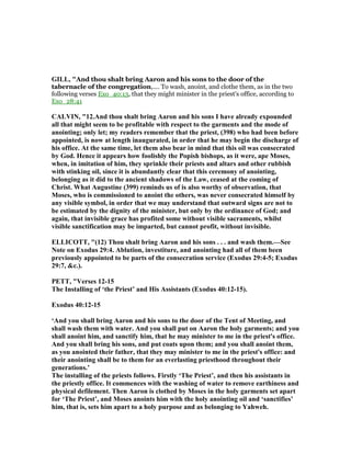 GILL, "And thou shalt bring Aaron and his sons to the door of the
tabernacle of the congregation,.... To wash, anoint, and clothe them, as in the two
following verses Exo_40:13, that they might minister in the priest's office, according to
Exo_28:41
CALVI , "12.And thou shalt bring Aaron and his sons I have already expounded
all that might seem to be profitable with respect to the garments and the mode of
anointing; only let; my readers remember that the priest, (398) who had been before
appointed, is now at length inaugurated, in order that he may begin the discharge of
his office. At the same time, let them also bear in mind that this oil was consecrated
by God. Hence it appears how foolishly the Popish bishops, as it were, ape Moses,
when, in imitation of him, they sprinkle their priests and altars and other rubbish
with stinking oil, since it is abundantly clear that this ceremony of anointing,
belonging as it did to the ancient shadows of the Law, ceased at the coming of
Christ. What Augustine (399) reminds us of is also worthy of observation, that
Moses, who is commissioned to anoint the others, was never consecrated himself by
any visible symbol, in order that we may understand that outward signs are not to
be estimated by the dignity of the minister, but only by the ordinance of God; and
again, that invisible grace has profited some without visible sacraments, whilst
visible sanctification may be imparted, but cannot profit, without invisible.
ELLICOTT, "(12) Thou shalt bring Aaron and his sons . . . and wash them.—See
ote on Exodus 29:4. Ablution, investiture, and anointing had all of them been
previously appointed to be parts of the consecration service (Exodus 29:4-5; Exodus
29:7, &c.).
PETT, "Verses 12-15
The Installing of ‘the Priest’ and His Assistants (Exodus 40:12-15).
Exodus 40:12-15
‘And you shall bring Aaron and his sons to the door of the Tent of Meeting, and
shall wash them with water. And you shall put on Aaron the holy garments; and you
shall anoint him, and sanctify him, that he may minister to me in the priest's office.
And you shall bring his sons, and put coats upon them; and you shall anoint them,
as you anointed their father, that they may minister to me in the priest's office: and
their anointing shall be to them for an everlasting priesthood throughout their
generations.’
The installing of the priests follows. Firstly ‘The Priest’, and then his assistants in
the priestly office. It commences with the washing of water to remove earthiness and
physical defilement. Then Aaron is clothed by Moses in the holy garments set apart
for ‘The Priest’, and Moses anoints him with the holy anointing oil and ‘sanctifies’
him, that is, sets him apart to a holy purpose and as belonging to Yahweh.
 