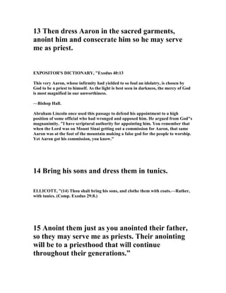 13 Then dress Aaron in the sacred garments,
anoint him and consecrate him so he may serve
me as priest.
EXPOSITOR'S DICTIO ARY, "Exodus 40:13
This very Aaron, whose infirmity had yielded to so foul an idolatry, is chosen by
God to be a priest to himself. As the light is best seen in darkness, the mercy of God
is most magnified in our unworthiness.
—Bishop Hall.
Abraham Lincoln once used this passage to defend his appointment to a high
position of some official who had wronged and opposed him. He argued from God"s
magnanimity. "I have scriptural authority for appointing him. You remember that
when the Lord was on Mount Sinai getting out a commission for Aaron, that same
Aaron was at the foot of the mountain making a false god for the people to worship.
Yet Aaron got his commission, you know."
14 Bring his sons and dress them in tunics.
ELLICOTT, "(14) Thou shalt bring his sons, and clothe them with coats.—Rather,
with tunics. (Comp. Exodus 29:8.)
15 Anoint them just as you anointed their father,
so they may serve me as priests. Their anointing
will be to a priesthood that will continue
throughout their generations.”
 
