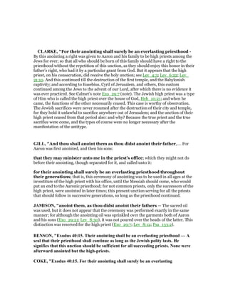 CLARKE, "For their anointing shall surely be an everlasting priesthood -
By this anointing a right was given to Aaron and his family to be high priests among the
Jews for ever; so that all who should be born of this family should have a right to the
priesthood without the repetition of this unction, as they should enjoy this honor in their
father’s right, who had it by a particular grant from God. But it appears that the high
priest, on his consecration, did receive the holy unction; see Lev_4:3; Lev_6:22; Lev_
21:10. And this continued till the destruction of the first temple, and the Babylonish
captivity; and according to Eusebius, Cyril of Jerusalem, and others, this custom
continued among the Jews to the advent of our Lord, after which there is no evidence it
was ever practiced. See Calmet’s note Exo_29:7 (note). The Jewish high priest was a type
of Him who is called the high priest over the house of God, Heb_10:21; and when he
came, the functions of the other necessarily ceased. This case is worthy of observation.
The Jewish sacrifices were never resumed after the destruction of their city and temple,
for they hold it unlawful to sacrifice anywhere out of Jerusalem; and the unction of their
high priest ceased from that period also: and why? Because the true priest and the true
sacrifice were come, and the types of course were no longer necessary after the
manifestation of the antitype.
GILL, "And thou shall anoint them as thou didst anoint their father,.... For
Aaron was first anointed, and then his sons:
that they may minister unto me in the priest's office; which they might not do
before their anointing, though separated for it, and called unto it:
for their anointing shall surely be an everlasting priesthood throughout
their generations; that is, this ceremony of anointing was to be used in all ages at the
investiture of the high priest with his office, until the Messiah should come, who would
put an end to the Aaronic priesthood; for not common priests, only the successors of the
high priest, were anointed in later times; this present unction serving for all the priests
that should follow in successive generations, so long as the priesthood continued.
JAMISO , "anoint them, as thou didst anoint their fathers — The sacred oil
was used, but it does not appear that the ceremony was performed exactly in the same
manner; for although the anointing oil was sprinkled over the garments both of Aaron
and his sons (Exo_29:21; Lev_8:30), it was not poured over the heads of the latter. This
distinction was reserved for the high priest (Exo_29:7; Lev_8:12; Psa_133:2).
BE SO , "Exodus 40:15. Their anointing shall be an everlasting priesthood — A
seal that their priesthood shall continue as long as the Jewish polity lasts. He
signifies that this unction should be sufficient for all succeeding priests. one were
afterward anointed but the high-priests.
COKE, "Exodus 40:15. For their anointing shall surely be an everlasting
 
