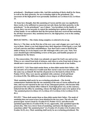 priesthood— Houbigant renders this, And this anointing of theirs shall be for them,
as well as for their posterity, for an everlasting right to the priesthood. The
successors of the high-priest were personally anointed; see Leviticus 6:22; Leviticus
21.
10. Some have thought, that this anointing of Aaron and his sons was signified by
these words, to be sufficient to consecrate not only them, but their posterity, to the
priesthood. "As the priesthood," says Calmet, "was hereditary in the family of
Aaron, there was no necessity to repeat the anointing here spoken of upon every one
of that family: it was sufficient that the first priests had once received that anointing
for all their successors: they anointed, however, the high-priest, even to the coming
of Jesus Christ."
REFLECTIO S.—The whole, being complete, is ordered to be set up.
Here is, 1. The time: on the first day of the new year; and a happy new year's day it
was to them. About a year had elapsed since their departure from Egypt; a year, full
of God's mercies and their unfaithfulness. ow that God is come to dwell in the
midst of them, it is to be hoped a new life will begin with a new year. ote; ew
years should begin with humbling reviews of the past, and humble purposes of
amendment for the future.
2. The consecration. The whole was solemnly set apart for God's use and service.
When we are raised from beds of sickness, and when we arise from beds of sleep, we
should anew consecrate and devote to his service the tabernacle of our bodies.
ELLICOTT, "(15) Thou shalt anoint them, as thou didst anoint their father.—By
the narrative of Leviticus 8, it would seem that Aaron’s sons were not anointed in
the same way as himself. He had the oil poured over his head (Leviticus 8:12;
Psalms 133:2). They were merely sprinkled with a mixture of oil and blood
(Leviticus 8:30). The difference implied a lower degree of official holiness.
Their anointing shall surely be an everlasting priesthood.—The Jewish
commentators maintain that the one anointing of the sons of Aaron sufficed for all
time, and was not repeated in the case of any subsequent priests, who became fully
possessed of the sacerdotal office without it. Each high priest was, on the contrary,
inducted into his office by anointing, whence the high priest came to be spoken of as
“the anointed priest (Leviticus 4:3; Leviticus 4:5; Leviticus 4:16; Leviticus 21:12,
&c.).
PULPIT, "Thou shalt anoint them as thou didst anoint their father. The mode of
anointing does not seem to have been identical in the two cases. The oil was first
poured upon Aaron's head (Le Exodus 8:12; Psalms 133:2), and afterwards
sprinkled upon him (Le Exodus 8:30). It was, apparently, only sprinkled upon the
priests (ib,). This was a lower form of anointing; and hence the high priest was
sometimes called "the anointed priest" (Le Exodus 4:5, Exodus 4:16; Exodus 6:22;
Exodus 16:32, etc.). Their anointing shall surely be an everlasting priesthood. The
 