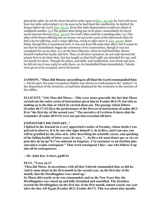placed the table, he set the show-bread in order upon it (Exo_40:23); for God will never
have his table unfurnished. (2.) As soon as he had fixed the candlestick, he lighted the
lamps before the Lord, Exo_40:25. Even that dark dispensation would not admit of
unlighted candles. (3.) The golden altar being put in its place, immediately he burnt
sweet incense thereon (Exo_40:27); for God's altar must be a smoking altar. (4.) The
altar of the burnt-offering was no sooner set up in the court of the tabernacle than he
had a burnt-offering, and a meat-offering, ready to offer upon it, Exo_40:29. Some
think, though this is mentioned here, it was not done till some time after; but it seems to
me that he immediately began the ceremony of its consecration, though it was not
completed for seven days. (5.) At the laver likewise, when he had fixed that, Moses
himself washed his hands and feet. Thus, in all these instances, he not only showed the
priests how to do their duty, but has taught us that God's gifts are intended for use, and
not barely for show. Though the altars, and table, and candlestick, were fresh and new,
he did not say it was a pity to sully them; no, he handselled them immediately. Talents
were given to be occupied, not to be buried.
JAMISO , "Thus did Moses: according to all that the Lord commanded him
— On his part, the same scrupulous fidelity was shown in conforming to the “pattern” in
the disposition of the furniture, as had been displayed by the workmen in the erection of
the edifice.
ELLICOTT, "(16) Thus did Moses.—This verse states generally the fact that Moses
carried out the entire series of instructions given him in Exodus 40:2-15, but tells us
nothing as to the time at which he carried them out. The passage which follows
(Exodus 40:17-33) fixes the performance of the first set of instructions (Exodus 40:2-
8) to “the first day of the second year.” The narrative of Leviticus 8 shows that the
remainder (Exodus 40:9-15) were not put into execution till later.
EXPOSITOR'S DICTIO ARY, "
I lighted in the Journal on a very appreciative notice of Faraday, whose death I was
grieved to observe. It is by one who signs himself A. de la Rive, and I am sure you
will be gratified by the close of it. After describing his scientific career, and speaking
of the failing health of latter years, he says, "... Sa fin a été aussi douce que sa vie; on
peut dire de lui qu"il s"est endormi au Seigneur. J"ai rarement vu un chrétien plus
convaincu et plus conséquent." That word conséquent I like—one who follows it up
into all its consequences.
—Dr. John Ker, Letters, pp40-41.
PETT, "Verse 16-17
‘Thus did Moses. In accordance with all that Yahweh commanded him, so did he.
And it came about in the first month in the second year, on the first day of the
month, that the Dwellingplace was raised up.’
So Moses did exactly as he was commanded, and on the ew Years Day the
Dwellingplace was raised up and fully furnished and sanctified. The Israelites
erected the Dwellingplace on the first day of the first month, almost exactly one year
after the they left Egypt (Exodus 40:2; Exodus 40:17). This was about nine months
 