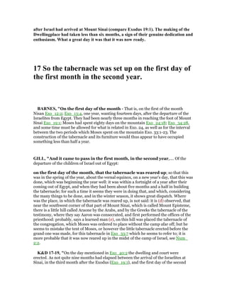 after Israel had arrived at Mount Sinai (compare Exodus 19:1). The making of the
Dwellingplace had taken less than six months, a sign of their genuine dedication and
enthusiasm. What a great day it was that it was now ready.
17 So the tabernacle was set up on the first day of
the first month in the second year.
BAR ES, "On the first day of the month - That is, on the first of the month
Nisan Exo_12:2; Exo_13:4, one year, wanting fourteen days, after the departure of the
Israelites from Egypt. They had been nearly three months in reaching the foot of Mount
Sinai Exo_19:1; Moses had spent eighty days on the mountain Exo_24:18; Exo_34:28,
and some time must be allowed for what is related in Exo. 24, as well as for the interval
between the two periods which Moses spent on the mountain Exo. 33:1-23. The
construction of the tabernacle and its furniture would thus appear to have occupied
something less than half a year.
GILL, "And it came to pass in the first month, in the second year,.... Of the
departure of the children of Israel out of Egypt:
on the first day of the month, that the tabernacle was reared up; so that this
was in the spring of the year, about the vernal equinox, on a new year's day, that this was
done, which was beginning the year well: it was within a fortnight of a year after their
coming out of Egypt, and when they had been about five months and a half in building
the tabernacle; for such a time it seems they were in doing that, and which, considering
the many things to be done, and in the winter season, it shows great dispatch. Where
was the place, in which the tabernacle was reared up, is not said: it is (d) observed, that
near the southwest corner of that part of Mount Sinai, which is called Mount Episteme,
there is a little hill called Araone by the Arabs, and by the Greeks the tabernacle of the
testimony, where they say Aaron was consecrated, and first performed the offices of the
priesthood: probably, says a learned man (e), on this hill was placed the tabernacle of
the congregation, which Moses was ordered to place without the camp afar off; but he
seems to mistake the tent of Moses, or however the little tabernacle erected before the
grand one was made, for this tabernacle in Exo_33:7 which he seems to refer to; it is
more probable that it was now reared up in the midst of the camp of Israel, see Num_
2:2.
K&D 17-19, "On the day mentioned in Exo_40:2 the dwelling and court were
erected. As not quite nine months had elapsed between the arrival of the Israelites at
Sinai, in the third month after the Exodus (Exo_19:1), and the first day of the second
 
