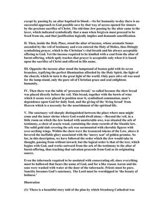 except by passing by an altar baptised in blood.—So for humanity to-day there is no
successful approach to God possible save by that way of access opened for sinners
by the precious sacrifice of Christ. The old-time Jew passing by the altar came to the
laver, which indicated symbolically that a man when forgiven must proceed to be
freed from sin, and that justification logically implies and demands sanctification.
II. Then, inside the Holy Place, stood the altar of incense, whose aromatic fumes
ascended by the veil of testimony and even entered the Holy of Holies, thus fittingly
symbolising prayer, which is the Christian’s vital breath and his always acceptable
offering to God. Yet the incense required to be kindled with a coal from the altar of
burnt-offering, which aptly teaches that prayer is acceptable only when it is based
upon the sacrifice of Christ and offered in His name.
III. Opposite the incense altar stood the lampstand of beaten gold with its seven
branches, typifying the perfect illumination afforded by the Holy Spirit, the light of
the church, which in turn is the great light of the world. Only pure olive oil was used
for the lamp-stand, only the pure oil of Christian grace and zeal enlightens
humanity.
IV. Then there was the table of ‘presence-bread,’ so called because the shew bread
was placed directly before the veil. This bread, together with the bowls of wine
which it seems were placed in position near it, symbolised communion, man’s
dependence upon God for daily food, and the giving of the ‘living bread’ from
Heaven which is a necessity for the nourishment of the spiritual life.
V. The sanctuary veil sharply distinguished between the place where men might
come and the inner shrine where God would dwell alone.—Beyond the veil, in a
little room on which the Jew looked with unutterable awe, was situated the ark of
testimony, a chest of acacia wood, containing the stone records of the Sinaitic law.
The solid gold slab covering the ark was surmounted with cherubic figures with
over-arching wings. Within the chest were the treasured tokens of the Law, above it
hovered the ineffable glory associated with the ‘mercy seat’ of golden promise. So
far, in this description, we have followed the order which the Jew would take in
thought, passing from without inward, but the logical order is that of the text, which
begins with God, and works outward from the ark of the testimony to the altar of
burnt-offering, thus teaching that salvation proceeds from God as its originating
source.
Even the tabernacle required to be anointed with consecrating oil, since everything
must be hallowed that bears the name of God, and for a like reason Aaron and his
sons were washed with water at the door of the tabernacle. Priests must be pure.
Sanctity becomes God’s sanctuary. The Lord must be worshipped in ‘the beauty of
holiness.’
Illustration
(1) ‘There is a beautiful story told of the plan by which Strasburg Cathedral was
 
