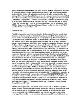 across the Red Sea, came to Sinai and there received the Law, endured the rebellion
of the people under Aaron in the matter of the Golden Calf, interceded again and
again with God for the beloved nation, received the detailed instructions for the
making of the Tabernacle, and had supervised its construction, and now established
the Tabernacle itself as the center of the nation, leading the people in the worship of
God and the keeping of the Covenant which, forever afterward, was to be the glory
of Israel. When Moses had asked God for a sign, the Lord told him that he would
"come and worship God" again in this mountain (Sinai); and in this chapter God
fulfilled the promise, Moses himself being privileged to offer the first of the "daily
sacrifices" in the sacred Tabernacle!
Exodus 40:1-38 -
"And Jehovah spake unto Moses, saying, On the first day of the first month shalt
thou rear up the tabernacle of the tent of meeting.Exodus 25:8. This also gives the
reason for the Tabernacle, that might, in a very special way, dwell among them.">
[1] And thou shalt put therein the ark of the testimony, and thou shalt screen the
ark with the veil.[2] And thou shalt bring in the table, and set in order the things
that are upon it; and thou shalt bring in the candlestick, and light the lamps thereof.
And thou shalt set the golden altar for incense before the ark of the testimony, and
put the screen of the door to the tabernacle. And thou shalt set the altar of burnt-
offering before the door of the tabernacle of the tent of meeting. And thou shalt set
the laver between the tent of meeting and the altar, and shalt put water therein. And
thou shalt set up the court round about, and hang up the screen of the gate of the
court. And thou shalt take the anointing oil, and anoint the tabernacle, and all that
is therein, and shalt hallow it, and all the furniture thereof: and it shall be holy. And
thou shalt anoint the altar of burnt-offering, and all its vessels, and sanctify the
altar: and the altar shall be most holy.[3] And thou shalt anoint the laver and its
base, and sanctify it. And thou shalt bring Aaron and his sons unto the door of the
tent of meeting, and shalt wash them with water. And thou shalt put upon Aaron the
holy garments; and thou shalt anoint him, and sanctify him, that he may minister
unto me in the priest's office. And thou shalt bring his sons, and put coats upon
them; and thou shalt anoint them, as thou didst anoint their father, that they may
minister unto me in the priest's office: and their anointing shall be to them for as
everlasting priesthood throughout their generations.[4] Thus did Moses according to
all that Jehovah commanded him, so did he.Exodus 40:19,21,23,25,27,29,32). 'This
shows how utterly essential it is in matters of salvation and ministry to follow and
obey the Word of God undeviatingly. Failure to do so has resulted in the Babel of
cults and heresies that plague pure, Biblical, historical Christianity today.' (From
Merrill F. Unger, Unger's Commentary on the Old Testament (Chicago: Moody
Press, 1981), p. 145.">[5]
"And it came to pass in the first month in the second year, on the first day of the
month, that the tabernacle was reared up. And Moses reared up the tabernacle, and
laid its sockets, and set up the boards thereof, and put in the bars thereof, and
reared up its pillars.[6] And he spread the tent over the tabernacle, and put the
covering of the tent above upon it; as Jehovah commanded Moses. And he took and
 