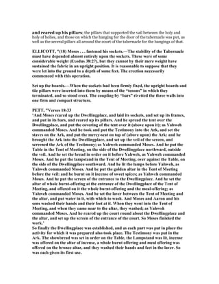 and reared up his pillars; the pillars that supported the vail between the holy and
holy of holies, and those on which the hanging for the door of the tabernacle was put, as
well as the several pillars all around the court of the tabernacle for the hangings of that.
ELLICOTT, "(18) Moses . . . fastened his sockets.—The stability of the Tabernacle
must have depended almost entirely upon the sockets. These were of some
considerable weight (Exodus 38:27), but they cannot by their mere weight have
sustained the fabric in an upright position. It is reasonable to suppose that they
were let into the ground to a depth of some feet. The erection necessarily
commenced with this operation.
Set up the boards.—When the sockets had been firmly fixed, the upright boards and
tiie pillars were inserted into them by means of the “tenons” in which they
terminated, and so stood erect. The coupling by “bars” rivetted the three walls into
one firm and compact structure.
PETT, "Verses 18-33
‘And Moses reared up the Dwellingplace, and laid its sockets, and set up its frames,
and put in its bars, and reared up its pillars. And he spread the tent over the
Dwellingplace, and put the covering of the tent over it (above upon it); as Yahweh
commanded Moses. And he took and put the Testimony into the Ark, and set the
staves on the Ark, and put the mercy-seat on top of (above upon) the Ark: and he
brought the Ark into the Dwellingplace, and set up the veil of the screen, and
screened the Ark of the Testimony; as Yahweh commanded Moses. And he put the
Table in the Tent of Meeting, on the side of the Dwellingplace northward, outside
the veil. And he set the bread in order on it before Yahweh, as Yahweh commanded
Moses. And he put the lampstand in the Tent of Meeting, over against the Table, on
the side of the Dwellingplace southward. And he lit the lamps before Yahweh, as
Yahweh commanded Moses. And he put the golden altar in the Tent of Meeting
before the veil: and he burnt on it incense of sweet spices; as Yahweh commanded
Moses. And he put the screen of the entrance to the Dwellingplace. And he set the
altar of whole burnt-offering at the entrance of the Dwellingplace of the Tent of
Meeting, and offered on it the whole burnt-offering and the meal-offering; as
Yahweh commanded Moses. And he set the laver between the Tent of Meeting and
the altar, and put water in it, with which to wash. And Moses and Aaron and his
sons washed their hands and their feet at it. When they went into the Tent of
Meeting, and when they came near to the altar, they washed; as Yahweh
commanded Moses. And he reared up the court round about the Dwellingplace and
the altar, and set up the screen of the entrance of the court. So Moses finished the
work.’
So finally the Dwellingplace was established, and as each part was put in place the
activity for which it was prepared also took place. The Testimony was put in the
Ark. The showbread was set in order on the Table, the Lampstand was lit, incense
was offered on the altar of incense, a whole burnt offering and meal offering was
offered on the bronze altar, and they washed their hands and feet in the laver. So
was each given its first use.
 