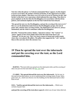 ote how often the phrase ‘as Yahweh commanded Moses’ appears. In this chapter
it occurs seven times, the number of divine perfection. It also appeared seven times
in the previous chapter. Thus there were two series of seven (or fourteen in all). And
further to this there were expressions which indicated the same thing. Thus there is
great emphasis on the fact that the Dwellingplace is in accordance with the divine
pattern, and continual emphasis on the fact that Yahweh has been obeyed.
“He spread the tent over the Dwellingplace, and put the covering of the tent over it.”
Here we see the distinction made between the Dwellingplace proper, the tent of
goats’ hair, and the outer covering of skins. The distinction is not, however, always
maintained, and the whole is sometimes called the Dwellingplace.
PULPIT, "Fastened his sockets. Rather, "placed its sockets." The "sockets" or
"bases" appear to have been simply laid on the flat sand of the desert, not
"fastened" to it in any way. They were heavy masses of metal and would remain
where they were placed. His pillars. The pillars that supported the "veil," and also
those at the east end, where the entrance was.
19 Then he spread the tent over the tabernacle
and put the covering over the tent, as the Lord
commanded him.
BAR ES, "The tent-cloth was spread over the tabernacle-cloth, and the covering of
skins was put over the tent-cloth. See Exo_26:1 note.
CLARKE, "He spread abroad the tent over the tabernacle - By the tent, in
this and several other places, we are to understand the coverings made of rams’ skins,
goats’ hair, etc., which were thrown over the building; for the tabernacle had no other
kind of roof.
GILL, "And he spread abroad the tent over the tabernacle,.... Which were
curtains of goats' hair:
and put the covering of the tent above upon it; which was of rams' skins died red,
 