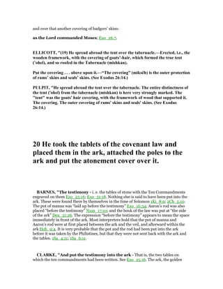 and over that another covering of badgers' skins:
as the Lord commanded Moses; Exo_26:7.
ELLICOTT, "(19) He spread abroad the tent over the tabernacle.—Erected, i.e., the
wooden framework, with the covering of goats’-hair, which formed the true tent
(’ohel), and so roofed in the Tabernacle (mishkan).
Put the covering . . . above upon it.—“The covering” (miksêh) is the outer protection
of rams’ skins and seals’ skins. (See Exodus 26:14.)
PULPIT, "He spread abroad the tent over the tabernacle. The entire distinctness of
the tent ('ohel) from the tabernacle (mishkan) is here very strongly marked. The
"tent" was the goats' hair covering, with the framework of wood that supported it.
The covering. The outer covering of rams' skins and seals' skins. (See Exodus
26:14.)
20 He took the tablets of the covenant law and
placed them in the ark, attached the poles to the
ark and put the atonement cover over it.
BAR ES, "The testimony - i. e. the tables of stone with the Ten Commandments
engraved on them Exo_25:16; Exo_31:18. Nothing else is said to have been put into the
ark. These were found there by themselves in the time of Solomon 1Ki_8:9; 2Ch_5:10.
The pot of manna was “laid up before the testimony” Exo_16:34; Aaron’s rod was also
placed “before the testimony” Num_17:10; and the book of the law was put at “the side
of the ark” Deu_31:26. The expression “before the testimony” appears to mean the space
immediately in front of the ark. Most interpreters hold that the pot of manna and
Aaron’s rod were at first placed between the ark and the veil, and afterward within the
ark Heb_9:4. It is very probable that the pot and the rod had been put into the ark
before it was taken by the Philistines, but that they were not sent back with the ark and
the tables. 1Sa_4:11; 1Sa_6:11.
CLARKE, "And put the testimony into the ark - That is, the two tables on
which the ten commandments had been written. See Exo_25:16. The ark, the golden
 