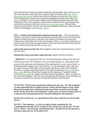 table with the shew-bread, the golden candlestick, and the golden altar of incense, were
all in the tabernacle, within the veil or curtains, which served as a door, Exo_40:22,
Exo_40:24, Exo_40:26. And the altar of burnt-offering was by the door, Exo_40:29.
And the brazen laver, between the tent of the congregation and the brazen altar, Exo_
40:30; still farther outward, that it might be the first thing the priests met with when
entering into the court to minister, as their hands and feet must be washed before they
could perform any part of the holy service, Exo_40:31, Exo_40:32. When all these
things were thus placed, then the court that surrounded the tabernacle, which consisted
of posts and hangings, was set up, Exo_40:33.
GILL, "And he took and put the testimony into the ark,.... The ten commands,
called the "testimony", because they testified and declared what was the will of God with
respect to things to be done, or not done. The Targum of Jonathan says, he put the
broken pieces of the tables into it; but what became of them, or were done with them, we
nowhere read; and it does not appear that any other, but those that Moses hewed by the
order of God, were put into the ark; see Deu_10:1.
and set the staves on the ark; that it might be ready to be carried whenever a remove
was necessary:
and put the mercy seat above upon the ark; together with the cherubim.
K&D 20-21, "Arrangement of the ark. “He took and put the testimony into the ark.”
‫דוּת‬ ֵ‫ע‬ ָ‫ה‬ does not mean “the revelation, so far as it existed already, viz., with regard to the
erection of the sanctuary and institution of the priesthood (ch. 25-31), and so forth,” as
Knobel arbitrarily supposes, but “the testimony,” i.e., the decalogue written upon the
two tables of stone, or the tables of the covenant with the ten words; “the testimony,”
therefore, is an abbreviated expression for “the tables of testimony” (Exo_31:18, see at
Exo_25:16). After the ark had been brought into the dwelling, he “hung the curtain”
(vail, see at Exo_26:31; lit., placed it upon the hooks of the pillars), “and so covered over
the ark of the testimony,” since the ark, when placed in the back part of the dwelling, was
covered or concealed from persons entering the dwelling or the holy place.
ELLICOTT, "(20) He took and put the testimony into the ark.—By “the testimony”
we must understand the two tables of stone, written with the finger of God, which
Moses had brought down with him from the top of Sinai on his last visit (Exodus
34:29). On the use of the word “testimony” in this sense, see ote to Exodus 25:16. It
is not proved by this passage that the Ark held nothing but “the testimony.”
Set the staves on the ark—i.e., placed them in the rings, ready for use. (See Exodus
25:14.)
PULPIT, "The testimony—i.e; the two tables of stone containing the Ten
Commandments (Exodus 25:16; Exodus 31:18). Set the staves on the ark. "Put the
staves," that is, "into the rings, and left them there" (Exodus 25:14). Put the mercy
seat above upon the ark. See Exodus 25:21.
 