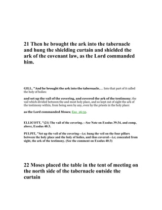 21 Then he brought the ark into the tabernacle
and hung the shielding curtain and shielded the
ark of the covenant law, as the Lord commanded
him.
GILL, "And he brought the ark into the tabernacle,.... Into that part of it called
the holy of holies:
and set up the vail of the covering, and covered the ark of the testimony; the
vail which divided between the and most holy place, and so kept out of sight the ark of
the testimony within, from being seen by any, even by the priests in the holy place:
as the Lord commanded Moses; Exo_26:33.
ELLICOTT, "(21) The vail of the covering.—See ote on Exodus 39:34, and comp,
above, Exodus 40:3.
PULPIT, "Set up the veil of the covering—i.e; hung the veil on the four pillars
between the holy place and the holy of holies, and thus covered—i.e; concealed from
sight, the ark of the testimony. (See the comment on Exodus 40:3)
22 Moses placed the table in the tent of meeting on
the north side of the tabernacle outside the
curtain
 