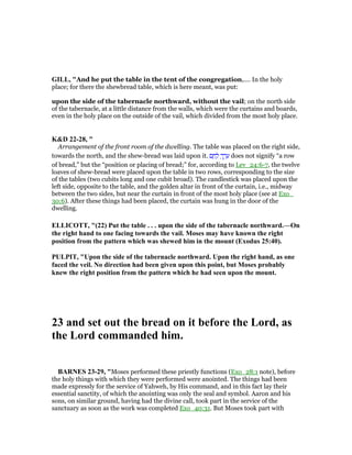 GILL, "And he put the table in the tent of the congregation,.... In the holy
place; for there the shewbread table, which is here meant, was put:
upon the side of the tabernacle northward, without the vail; on the north side
of the tabernacle, at a little distance from the walls, which were the curtains and boards,
even in the holy place on the outside of the vail, which divided from the most holy place.
K&D 22-28, "
Arrangement of the front room of the dwelling. The table was placed on the right side,
towards the north, and the shew-bread was laid upon it. ‫ם‬ ֶ‫ח‬ ֶ‫ל‬ ְ‫ך‬ ֶ‫ר‬ ֵ‫ע‬ does not signify “a row
of bread,” but the “position or placing of bread;” for, according to Lev_24:6-7, the twelve
loaves of shew-bread were placed upon the table in two rows, corresponding to the size
of the tables (two cubits long and one cubit broad). The candlestick was placed upon the
left side, opposite to the table, and the golden altar in front of the curtain, i.e., midway
between the two sides, but near the curtain in front of the most holy place (see at Exo_
30:6). After these things had been placed, the curtain was hung in the door of the
dwelling.
ELLICOTT, "(22) Put the table . . . upon the side of the tabernacle northward.—On
the right hand to one facing towards the vail. Moses may have known the right
position from the pattern which was shewed him in the mount (Exodus 25:40).
PULPIT, "Upon the side of the tabernacle northward. Upon the right hand, as one
faced the veil. o direction had been given upon this point, but Moses probably
knew the right position from the pattern which he had seen upon the mount.
23 and set out the bread on it before the Lord, as
the Lord commanded him.
BAR ES 23-29, "Moses performed these priestly functions (Exo_28:1 note), before
the holy things with which they were performed were anointed. The things had been
made expressly for the service of Yahweh, by His command, and in this fact lay their
essential sanctity, of which the anointing was only the seal and symbol. Aaron and his
sons, on similar ground, having had the divine call, took part in the service of the
sanctuary as soon as the work was completed Exo_40:31. But Moses took part with
 