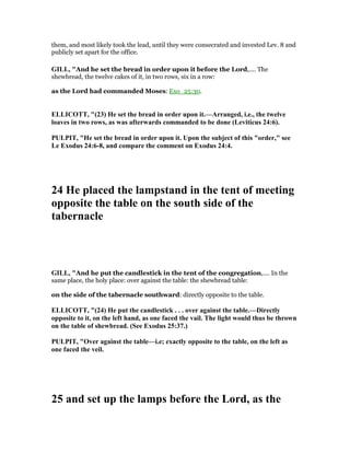 them, and most likely took the lead, until they were consecrated and invested Lev. 8 and
publicly set apart for the office.
GILL, "And he set the bread in order upon it before the Lord,.... The
shewbread, the twelve cakes of it, in two rows, six in a row:
as the Lord had commanded Moses: Exo_25:30.
ELLICOTT, "(23) He set the bread in order upon it.—Arranged, i.e., the twelve
loaves in two rows, as was afterwards commanded to be done (Leviticus 24:6).
PULPIT, "He set the bread in order upon it. Upon the subject of this "order," see
Le Exodus 24:6-8, and compare the comment on Exodus 24:4.
24 He placed the lampstand in the tent of meeting
opposite the table on the south side of the
tabernacle
GILL, "And he put the candlestick in the tent of the congregation,.... In the
same place, the holy place: over against the table: the shewbread table:
on the side of the tabernacle southward: directly opposite to the table.
ELLICOTT, "(24) He put the candlestick . . . over against the table.—Directly
opposite to it, on the left hand, as one faced the vail. The light would thus be thrown
on the table of shewbread. (See Exodus 25:37.)
PULPIT, "Over against the table—i.e; exactly opposite to the table, on the left as
one faced the veil.
25 and set up the lamps before the Lord, as the
 