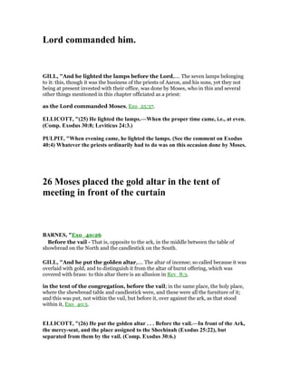 Lord commanded him.
GILL, "And he lighted the lamps before the Lord,.... The seven lamps belonging
to it: this, though it was the business of the priests of Aaron, and his sons, yet they not
being at present invested with their office, was done by Moses, who in this and several
other things mentioned in this chapter officiated as a priest:
as the Lord commanded Moses, Exo_25:37.
ELLICOTT, "(25) He lighted the lamps.—When the proper time came, i.e., at even.
(Comp. Exodus 30:8; Leviticus 24:3.)
PULPIT, "When evening came, he lighted the lamps. (See the comment on Exodus
40:4) Whatever the priests ordinarily had to do was on this occasion done by Moses.
26 Moses placed the gold altar in the tent of
meeting in front of the curtain
BAR ES, "Exo_40:26
Before the vail - That is, opposite to the ark, in the middle between the table of
showbread on the North and the candlestick on the South.
GILL, "And he put the golden altar,.... The altar of incense; so called because it was
overlaid with gold, and to distinguish it from the altar of burnt offering, which was
covered with brass: to this altar there is an allusion in Rev_8:3.
in the tent of the congregation, before the vail; in the same place, the holy place,
where the shewbread table and candlestick were, and these were all the furniture of it;
and this was put, not within the vail, but before it, over against the ark, as that stood
within it, Exo_40:5.
ELLICOTT, "(26) He put the golden altar . . . Before the vail.—In front of the Ark,
the mercy-seat, and the place assigned to the Shechinah (Exodus 25:22), but
separated from them by the vail. (Comp. Exodus 30:6.)
 