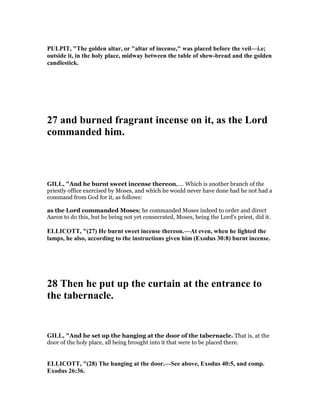 PULPIT, "The golden altar, or "altar of incense," was placed before the veil—i.e;
outside it, in the holy place, midway between the table of shew-bread and the golden
candlestick.
27 and burned fragrant incense on it, as the Lord
commanded him.
GILL, "And he burnt sweet incense thereon,.... Which is another branch of the
priestly office exercised by Moses, and which he would never have done had he not had a
command from God for it, as follows:
as the Lord commanded Moses; he commanded Moses indeed to order and direct
Aaron to do this, but he being not yet consecrated, Moses, being the Lord's priest, did it.
ELLICOTT, "(27) He burnt sweet incense thereon.—At even, when he lighted the
lamps, he also, according to the instructions given him (Exodus 30:8) burnt incense.
28 Then he put up the curtain at the entrance to
the tabernacle.
GILL, "And he set up the hanging at the door of the tabernacle. That is, at the
door of the holy place, all being brought into it that were to be placed there.
ELLICOTT, "(28) The hanging at the door.—See above, Exodus 40:5, and comp.
Exodus 26:36.
 