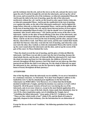 put the testimony into the ark, and set the staves on the ark, and put the mercy-seat
upon the ark:[7] and he brought the ark into the tabernacle, and set up the veil of
the screen, and screened the ark of the testimony; as Jehovah commanded Moses.[8]
And he put the table in the tent of meeting, upon the side of the tabernacle
northward, without the veil. And he set the bread in order upon it before Jehovah;
as Jehovah commanded Moses. And he put the candlestick in the tent of meeting,
over against the table, on the side of the tabernacle southward. And he lighted the
lamps before Jehovah; as Jehovah commanded Moses. And he put the golden altar
in the tent of meeting before the veil: and he burnt thereon incense of sweet spices;
as Jehovah commanded Moses.Exodus 3:12, that he should 'serve God upon this
mountain' after Israel's deliverance.">[9] And he put the screen of the door to the
tabernacle. And he set the altar of burnt-offering at the door of the tabernacle, and
offered upon it the burnt-offering and the meal-offering; as Jehovah commanded
Moses. And he set the laver between the tent of meeting and the altar, and put water
therein, wherewith to wash. And Moses and Aaron, and his sons washed their hands
and their feet thereat; when they went into the tent of meeting, and when they came
near unto the altar, they washed; as Jehovah commanded Moses.[10] And he reared
up the court round about the tabernacle and the altar, and set up the screen of the
gate of the court. So Moses finished the work.
"Then the cloud covered the tent of meeting, and the glory of Jehovah filled the
tabernacle. And Moses was not able to enter into the tent of meeting, because the
cloud abode therein, and the glory of Jehovah filled the tabernacle.[11] And when
the cloud was taken up from over the tabernacle, the children of Israel went
onward, throughout all their journeys: but if the cloud was not taken up, then they
journeyed not till the day that it was taken up. For the cloud of Jehovah was upon
the tabernacle by day, and there was the fire therein by night, in the sight of all the
house of Israel, throughout all their journeys."
AFTERWORD
One of the big things about the tabernacle was its mobility. It was never intended to
be a stationary structure. As eil noted, "It is clear from Stephen's address to the
Sanhedrin (Acts 7), that he attached great significance to the fact that the
Tabernacle was PORTABLE."[12] Moreover, it is evident that David finally
decided to build God a Temple, and that his decision was contrary to God's will (2
Samuel 8). All of the great victories of Israel were won during the era of the
tabernacle, and, in no sense whatever, except in the most limited application of it,
was the Temple ever a type of the holy church. James made that abundantly clear in
Acts 15:16, where inspiration spoke, not of rebuilding the Temple, but of
"rebuilding the fallen tabernacle." Jesus spoke of the O.T. Scriptures as being,
"These are they which testify of me!" (John 5:39), and the Book of Exodus is
especially eloquent in that testimony. (See the Introduction for an elaboration of
this.)
Except for his use of the word "tradition," the following quotation from apier is
priceless:
 