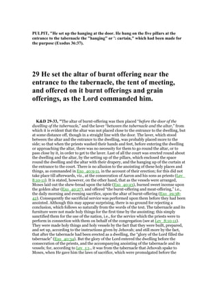 PULPIT, "He set up the hanging at the door. He hung on the five pillars at the
entrance to the tabernacle the "hanging" or ': curtain," which had been made for
the purpose (Exodus 36:37).
29 He set the altar of burnt offering near the
entrance to the tabernacle, the tent of meeting,
and offered on it burnt offerings and grain
offerings, as the Lord commanded him.
K&D 29-33, "The altar of burnt-offering was then placed “before the door of the
dwelling of the tabernacle,” and the laver “between the tabernacle and the altar,” from
which it is evident that the altar was not placed close to the entrance to the dwelling, but
at some distance off, though in a straight line with the door. The laver, which stood
between the altar and the entrance to the dwelling, was probably placed more to the
side; so that when the priests washed their hands and feet, before entering the dwelling
or approaching the altar, there was no necessity for them to go round the altar, or to
pass close by it, in order to get to the laver. Last of all the court was erected round about
the dwelling and the altar, by the setting up of the pillars, which enclosed the space
round the dwelling and the altar with their drapery, and the hanging up of the curtain at
the entrance to the court. There is no allusion to the anointing of these holy places and
things, as commanded in Exo_40:9-11, in the account of their erection; for this did not
take place till afterwards, viz., at the consecration of Aaron and his sons as priests (Lev_
8:10-11). It is stated, however, on the other hand, that as the vessels were arranged,
Moses laid out the shew-bread upon the table (Exo_40:23), burned sweet incense upon
the golden altar (Exo_40:27), and offered “the burnt-offering and meat-offering,” i.e.,
the daily morning and evening sacrifice, upon the altar of burnt-offering (Exo_29:38-
42). Consequently the sacrificial service was performed upon them before they had been
anointed. Although this may appear surprising, there is no ground for rejecting a
conclusion, which follows so naturally from the words of the text. The tabernacle and its
furniture were not made holy things for the first time by the anointing; this simply
sanctified them for the use of the nation, i.e., for the service which the priests were to
perform in connection with them on behalf of the congregation (see at Lev_8:10-11).
They were made holy things and holy vessels by the fact that they were built, prepared,
and set up, according to the instructions given by Jehovah; and still more by the fact,
that after the tabernacle had been erected as a dwelling, the “glory of the Lord filled the
tabernacle” (Exo_40:34). But the glory of the Lord entered the dwelling before the
consecration of the priests, and the accompanying anointing of the tabernacle and its
vessels; for, according to Lev_1:1., it was from the tabernacle that Jehovah spake to
Moses, when He gave him the laws of sacrifice, which were promulgated before the
 