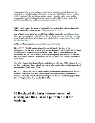 consecration of the priests, and were carried out in connection with it. But when the
glory of the Lord had found a dwelling-place in the tabernacle, Moses was not required
to offer continually the sacrifice prescribed for every morning and evening, and by
means of this sacrifice to place the congregation in spiritual fellowship with its God,
until Aaron and his sons had been consecrated for this service.
GILL, "And he put the altar of burnt offering by the door of the tabernacle
of the tent of the congregation,.... Of which see Exo_40:6.
and offered upon it the burnt offering and the meat offering; either the burnt
offering the meat offering of the daily sacrifice, as Jarchi interprets it, see Exo_28:38 or
it may be rather the burnt offering and meat offering of the consecration of Aaron and
his sons, Exo_29:1.
as the Lord commanded Moses; in the places referred to
ELLICOTT, "(29) He put the altar of burnt offering by the door of the
tabernacle.—On the altar of burnt offering, see Exodus 27:1-8; Exodus 38:1-7. Some
preposition has fallen out before the word “door.” Our translators suppose an
omission of ’al, “at,” but it is more probable that liphney, which occurs in Exodus
40:6, is the word omitted. The altar was not “at the door,” but “before” or “in front
of the door.”
And offered upon it the burnt offering and the meat offering.—Offered upon it, i.e.,
the first evening sacrifice—a lamb for a burnt offering, together with the prescribed
meat offering. (See Exodus 29:40.)
PULPIT, "He put the altar of burnt-offering by the door of the tabernacle. See the
comment on Exodus 40:6. And offered upon it the burnt offering and the meat-
offering—i.e; in his priestly character inaugurated the altar by offering upon it the
first evening sacrifice. (See Exodus 29:38-41.)
30 He placed the basin between the tent of
meeting and the altar and put water in it for
washing,
 