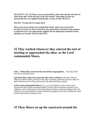 ELLICOTT, "(31, 32) These verses are parenthetic. They interrupt the narrative of
what Moses did “on the first day of the first month,” informing us of the use
whereto the laver was applied subsequently. (Comp. Exodus 30:19-21.)
PULPIT, "Exodus 40:31, Exodus 40:32
Moses and Aaron and his sons washed their hands. This is not a part of the
narrative of what was done at this time, but a parenthetic statement of the purpose
to which the laver was subsequently applied. On the importance attached to these
ablutions, see Exodus 30:20, Exodus 30:21.
32 They washed whenever they entered the tent of
meeting or approached the altar, as the Lord
commanded Moses.
GILL, "When they went into the tent of the congregation,.... Not only at this
time, but at all other times:
and when they came near unto the altar, they washed; to the altar of burnt
offering to offer sacrifice; and also to the altar of incense, and burn incense on that; for
before whatever service they performed in the tabernacle they washed:
as the Lord commanded Moses; Exo_30:20 this phrase is near twenty times
expressed in this and the preceding chapter, to show that everything was done by the
workmen, and everything put in its proper place by Moses, exactly according to the will
of God; no one pursuing his own fancy and private judgment, but all consulting the mind
of God, and acting according to that.
33 Then Moses set up the courtyard around the
 