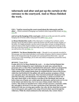 tabernacle and altar and put up the curtain at the
entrance to the courtyard. And so Moses finished
the work.
GILL, "And he reared up the court round about the tabernacle and the
altar,.... Which consisted of hangings one hundred cubits long and fifty broad; see Exo_
27:9, &c.
and set up the hanging of the court gate; which was at the east end of it; and the
hanging was of twenty cubits, hung upon four pillars, Exo_27:16.
so Moses finished the work; of the tabernacle, in making it by workmen, and in
rearing it up by the help of others; and as the former was the work of some months, so
the latter, it is highly probable, was the work of some days, at least, in doing all that is
said to be done in this chapter relative to it; for though it is said to be reared up on the
first day of the first month, yet not then fully set up, or everything done requisite to the
use and service of it; see Num_7:1.
JAMISO , "So Moses finished the work — Though it is not expressly recorded in
this passage, yet, from what took place on all similar occasions, there is reason to believe
that on the inauguration day the people were summoned from their tents - were all
drawn up as a vast assemblage, yet in calm and orderly arrangement, around the newly
erected tabernacle.
BE SO , "Verse 33-34
Exodus 40:33-34. So Moses finished the work — As when God had finished this
earth, which he designed for man’s habitation, he made man, and put him in
possession of it; so when Moses had finished the tabernacle, which was designed for
God’s dwelling-place among men, God came and took possession of it. By these
visible tokens of his coming among them, he testified both the return of his favour,
which they had forfeited by the golden calf, and his gracious acceptance of their
care and pains about the tabernacle. Thus God showed himself well pleased with
what they had done, and abundantly rewarded them. A cloud covered the tent —
The same cloud which, as the chariot or pavilion of the Shechinah, had come up
before them out of Egypt, now settled upon the tabernacle, and hovered over it, even
in the hottest and clearest day; for it was none of those clouds which the sun
scatters. This cloud was intended to be a token of God’s presence, constantly visible
day and night to all Israel. It was also a protection of the tabernacle: they had
sheltered it with one covering upon another, but, after all, the cloud that covered it
was its best guard; and a guide to the camp of Israel in their march through the
wilderness. While the cloud continued on the tabernacle, they rested; when it
 