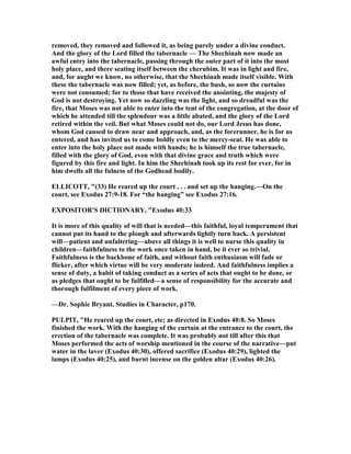 removed, they removed and followed it, as being purely under a divine conduct.
And the glory of the Lord filled the tabernacle — The Shechinah now made an
awful entry into the tabernacle, passing through the outer part of it into the most
holy place, and there seating itself between the cherubim. It was in light and fire,
and, for aught we know, no otherwise, that the Shechinah made itself visible. With
these the tabernacle was now filled; yet, as before, the bush, so now the curtains
were not consumed; for to those that have received the anointing, the majesty of
God is not destroying. Yet now so dazzling was the light, and so dreadful was the
fire, that Moses was not able to enter into the tent of the congregation, at the door of
which he attended till the splendour was a little abated, and the glory of the Lord
retired within the veil. But what Moses could not do, our Lord Jesus has done,
whom God caused to draw near and approach, and, as the forerunner, he is for us
entered, and has invited us to come boldly even to the mercy-seat. He was able to
enter into the holy place not made with hands; he is himself the true tabernacle,
filled with the glory of God, even with that divine grace and truth which were
figured by this fire and light. In him the Shechinah took up its rest for ever, for in
him dwells all the fulness of the Godhead bodily.
ELLICOTT, "(33) He reared up the court . . . and set up the hanging.—On the
court, see Exodus 27:9-18. For “the hanging” see Exodus 27:16.
EXPOSITOR'S DICTIO ARY, "Exodus 40:33
It is more of this quality of will that is needed—this faithful, loyal temperament that
cannot put its hand to the plough and afterwards lightly turn back. A persistent
will—patient and unfaltering—above all things it is well to nurse this quality in
children—faithfulness to the work once taken in hand, be it ever so trivial.
Faithfulness is the backbone of faith, and without faith enthusiasm will fade or
flicker, after which virtue will be very moderate indeed. And faithfulness implies a
sense of duty, a habit of taking conduct as a series of acts that ought to be done, or
as pledges that ought to be fulfilled—a sense of responsibility for the accurate and
thorough fulfilment of every piece of work.
—Dr. Sophie Bryant, Studies in Character, p170.
PULPIT, "He reared up the court, etc; as directed in Exodus 40:8. So Moses
finished the work. With the hanging of the curtain at the entrance to the court, the
erection of the tabernacle was complete. It was probably not till after this that
Moses performed the acts of worship mentioned in the course of the narrative—put
water in the laver (Exodus 40:30), offered sacrifice (Exodus 40:29), lighted the
lamps (Exodus 40:25), and burnt incense on the golden altar (Exodus 40:26).
 