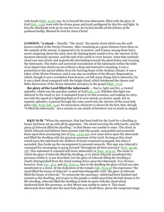 with hands (Heb_9:24); nay, he is himself the true tabernacle, filled with the glory of
God (Joh_1:14), even with the divine grace and truth prefigured by this fire and light. In
him the shechinah took up its rest for ever, for in him dwells all the fulness of the
godhead bodily. Blessed be God for Jesus Christ!
JAMISO , "a cloud — literally, “The cloud,” the mystic cloud which was the well-
known symbol of the Divine Presence. After remaining at a great distance from them on
the summit of the mount, it appeared to be in motion; and if many among them had a
secret misgiving about the issue, how the fainting heart would revive, the interest of the
moment intensely increase, and the tide of joy swell in every bosom, when that symbolic
cloud was seen slowly and majestically descending towards the plain below and covering
the tabernacle. The entire and universal concealment of the tabernacle within the folds
of an impervious cloud was not without a deep and instructive meaning; it was a
protection to the sacred edifice from the burning heats of the Arabian climate; it was a
token of the Divine Presence; and it was also an emblem of the Mosaic dispensation,
which, though it was a revelation from heaven, yet left many things hid in obscurity; for
it was a dark cloud compared with the bright cloud, which betokened the clearer and
fuller discoveries of the divine character and glory in the gospel (Mat_17:5).
the glory of the Lord filled the tabernacle — that is, light and fire, a created
splendor, which was the peculiar symbol of God (1Jo_1:5). Whether this light was
inherent in the cloud or not, it emanated from it on this occasion, and making its entry,
not with the speed of a lightning flash as if it were merely an electric spark, but in
majestic splendor, it passed through the outer porch into the interior of the most holy
place (1Ki_8:10; Joh_1:14). Its miraculous character is shown by the fact, that, though
“it filled the tabernacle,” not a curtain or any article of furniture was so much as singed.
K&D 34-38, "When the sanctuary, that had been built for the Lord for a dwelling in
Israel, had been set up with all its apparatus, “the cloud covering the tabernacle, and the
glory of Jehovah filled the dwelling,” so that Moses was unable to enter. The cloud, in
which Jehovah had hitherto been present with His people, and guided and protected
them upon their journeying (see at Exo_13:21-22), now came down upon the tabernacle
and filled the dwelling with the gracious presence of the Lord. So long as this cloud
rested upon the tabernacle the children of Israel remained encamped; but when it
ascended, they broke up the encampment to proceed onwards. This sign was Jehovah's
command for encamping or going forward “throughout all their journeys” (Exo_40:36-
38). This statement is repeated still more elaborately in Num_9:15-23. The mode in
which the glory of Jehovah filled the dwelling, or in which Jehovah manifested His
presence within it, is not described; but the glory of Jehovah filling the dwelling is
clearly distinguished from the cloud coming down upon the tabernacle. It is obvious,
however, from Lev_16:2, and 1Ki_8:10-11, that in the dwelling the glory of God was also
manifested in a cloud. At the dedication of the temple (1Ki_8:10-11) the expression “the
cloud filled the house of Jehovah” is used interchangeably with “the glory of Jehovah
filled the house of Jehovah.” To consecrate the sanctuary, which had been finished and
erected as His dwelling, and to give to the people a visible proof that He had chosen it for
His dwelling, Jehovah filled the dwelling in both its parts with the cloud which
shadowed forth His presence, so that Moses was unable to enter it. This cloud
afterwards drew back into the most holy place, to dwell there, above the outspread wings
 