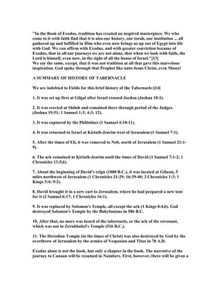 "In the Book of Exodus, tradition has created an inspired masterpiece. We who
come to it with faith find that it is also our history, our torah, our institution ... all
gathered up and fulfilled in Him who even now brings us up out of Egypt into life
with God. We can affirm with Exodus, and with greater conviction because of
Exodus, that in all our journeys we are not alone, that when we look with faith, the
Lord is himself, even now, in the sight of all the house of Israel."[13]
We say the same, except, that it was not tradition at all that gave this marvelous
inspiration. God spoke through that Prophet like unto Jesus Christ, even Moses!
A SUMMARY OF HISTORY OF TABER ACLE
We are indebted to Fields for this brief history of the Tabernacle:[14]
1. It was set up first at Gilgal after Israel crossed Jordon (Joshua 18:1).
2. It was erected at Shiloh and remained there through period of the Judges.
(Joshua 19:51; 1 Samuel 1:3; 4:3; 12).
3. It was captured by the Philistines (1 Samuel 4:10-11).
4. It was returned to Israel at Kiriath-Jearim west of Jerusalem (1 Samuel 7:1).
5. After the times of Eli, it was removed to ob, north of Jerusalem (1 Samuel 21:1-
9).
6. The ark remained at Kiriath-Jearim until the times of David (1 Samuel 7:1-2; 1
Chronicles 13:5,6).
7. About the beginning of David's reign (1000 B.C.), it was located at Gibeon, 5
miles northwest of Jerusalem (1 Chronicles 21:29; 16:39-40; 2 Chronicles 1:3; 1
Kings 3:4; 9:2).
8. David brought it in a new cart to Jerusalem, where he had prepared a new tent
for it (2 Samuel 6:17; 1 Chronicles 16:1).
9. It was replaced by Solomon's Temple, all except the ark (1 Kings 8:4,6). God
destroyed Solomon's Temple by the Babylonians in 586 B.C.
10. After that, no more was heard of the tabernacle, or the ark of the covenant,
which was not in Zerubbabel's Temple (516 B.C.).
11. The Herodian Temple (in the times of Christ) was also destroyed by God by the
overthrow of Jerusalem by the armies of Vespasian and Titus in 70 A.D.
Exodus alone is not the book, but only a chapter in the book. The narrative of the
journey to Canaan will be resumed in umbers. First, however, there will be given a
 