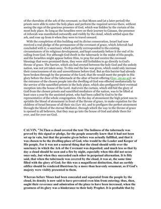 of the cherubim of the ark of the covenant; so that Moses and (at a later period) the
priests were able to enter the holy place and perform the required service there, without
seeing the sign of the gracious presence of God, which was hidden by the curtain of the
most holy place. So long as the Israelites were on their journey to Canaan, the presence
of Jehovah was manifested outwardly and visibly by the cloud, which settled upon the
ark, and rose up from it when they were to travel onward.
With the completion of this building and its divine consecration, Israel had now
received a real pledge of the permanence of the covenant of grace, which Jehovah had
concluded with it; a sanctuary which perfectly corresponded to the existing
circumstances of its religious development, and kept constantly before it the end of its
calling from God. For although God dwelt in the tabernacle in the midst of His people,
and the Israelites might appear before Him, to pray for and receive the covenant
blessings that were promised them, they were still forbidden to go directly to God's
throne of grace. The barrier, which sin had erected between the holy God and the unholy
nation, was not yet taken away. To this end the law was given, which could only increase
their consciousness of sin and unworthiness before God. But as this barrier had already
been broken through by the promise of the Lord, that He would meet the people in His
glory before the door of the tabernacle at the altar of burnt-offering (Exo_29:42-43); so
the entrance of the chosen people into the dwelling of God was effected mediatorially by
the service of the sanctified priests in the holy place, which also prefigured their eventual
reception into the house of the Lord. And even the curtain, which still hid the glory of
God from the chosen priests and sanctified mediators of the nation, was to be lifted at
least once a year by the anointed priest, who had been called by God to be the
representative of the whole congregation. On the day of atonement the high priest was to
sprinkle the blood of atonement in front of the throne of grace, to make expiation for the
children of Israel because of all their sin (Lev 16), and to prefigure the perfect atonement
through the blood of the eternal Mediator, through which the way to the throne of grace
is opened to all believers, that they may go into the house of God and abide there for
ever, and for ever see God.
CALVI , "34.Then a cloud covered the tent The holiness of the tabernacle was
proved by this signal or pledge, for the people assuredly knew that it had not been
set up in vain, but that the promise given before was actually fulfilled, and that it
was chosen to be the dwelling-place of God, who would be the Leader and Keeper of
His people. For it was not a natural thing that the cloud should settle over the
sanctuary in which the Ark of the Covenant was deposited; and much less so that by
day a cloud should be seen and a fire by night, especially when this did not occur
once only, but when they succeeded each other in perpetual alternation. It is fitly
said, that when the tabernacle was covered by the cloud, it was at, the same time
filled with the glory of God; for this was a magnificent distinction, that an earthly
edifice should be rendered illustrious by a more than heavenly ornament, as if God’s
majesty were visibly presented to them.
Whereas before Moses had been concealed and separated from the people by the
cloud, its density is now said to have prevented even him from entering; thus, then,
ought their reverence and admiration of the place to have been increased, when the
greatness of its glory was a hinderance to their holy Prophet. It is probable that by
 