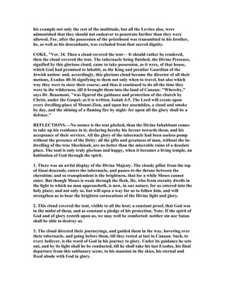 his example not only the rest of the multitude, but all the Levites also, were
admonished that they should not endeavor to penetrate further than they were
allowed. For, after the possession of the priesthood was transmitted to his brother,
he, as well as his descendants, was excluded from that sacred dignity.
COKE, "Ver. 34. Then a cloud covered the tent— It should rather be rendered,
then the cloud covered the tent. The tabernacle being finished, the Divine Presence,
signified by this glorious cloud, came to take possession, as it were, of that house,
which God had promised to inhabit, as the King and peculiar Guardian of the
Jewish nation: and, accordingly, this glorious cloud became the director of all their
motions, Exodus 40:36 signifying to them not only when to travel, but also which
way they were to steer their course; and thus it continued to do all the time they
were in the wilderness, till it brought them into the land of Canaan: "Whereby,"
says Dr. Beaumont, "was figured the guidance and protection of the church by
Christ, under the Gospel; as it is written, Isaiah 4:5. The Lord will create upon
every dwelling-place of Mount-Zion, and upon her assemblies, a cloud and smoke
by day, and the shining of a flaming fire by night: for upon all the glory shall be a
defence."
REFLECTIO S.— o sooner is the tent pitched, than the Divine Inhabitant comes
to take up his residence in it; declaring hereby his favour towards them, and his
acceptance of their services. All the glory of the tabernacle had been useless pomp
without the presence of the Deity: all the gifts and greatness of man, without the in-
dwelling of the true Shechinah, are no better than the miserable ruins of a desolate
place. The soul is only truly glorious and happy, when it becomes a living temple, an
habitation of God through the spirit.
1. There was an awful display of the Divine Majesty. The cloudy pillar from the top
of Sinai descends, enters the tabernacle, and passes to the throne between the
cherubim; and so transplendent is the brightness, that for a while Moses cannot
enter. But though Moses is weak through the flesh, He, who from eternity dwells in
the light to which no man approacheth, is now, in our nature, for us entered into the
holy place; and not only so, but will open a way for us to follow him, and will
strengthen us to bear the brightest coruscations of the Divine light and glory.
2. This cloud covered the tent, visible to all the host; a constant proof, that God was
in the midst of them, and as constant a pledge of his protection. ote; If the spirit of
God and of glory resteth upon us, we may well be comforted: neither sin nor Satan
shall be able to destroy us.
3. The cloud directed their journeyings, and guided them in the way, hovering over
their tabernacle, and going before them, till they rested at last in Canaan. Such, to
every believer, is the word of God in his journey to glory. Under its guidance he sets
out, and by its light shall he be conducted, till he shall take his last Exodus, his final
departure from this sublunary scene, to his mansion in the skies, his eternal and
fixed abode with God in glory.
 