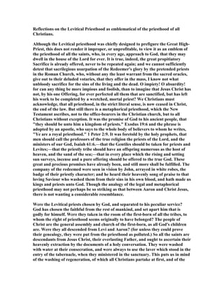 Reflections on the Levitical Priesthood as emblematical of the priesthood of all
Christians.
Although the Levitical priesthood was chiefly designed to prefigure the Great High-
Priest, this does not render it improper, or unprofitable, to view it as an emblem of
the priesthood of all the saints, who, in every age, approach to God, that they may
dwell in the house of the Lord for ever. It is true, indeed, the great propitiatory
Sacrifice is already offered, never to be repeated again; and we cannot sufficiently
detest that sacrilegious usurpation of the Redeemer's glory by the pretended priests
in the Roman Church, who, without any the least warrant from the sacred oracles,
give out to their deluded votaries, that they offer in the mass, I know not what
unbloody sacrifice for the sins of the living and the dead. O impiety! O absurdity!
for can any thing be more impious and foolish, than to imagine that Jesus Christ has
not, by his one Offering, for ever perfected all them that are sanctified, but has left
his work to be completed by a wretched, mortal priest? We Christians must
acknowledge, that all priesthood, in the strict literal sense, is now ceased in Christ,
the end of the law. But still there is a metaphorical priesthood, which the ew
Testament ascribes, not to the office-bearers in the Christian church, but to all
Christians without exception. It was the promise of God to his ancient people, that
"they should be unto him a kingdom of priests." Exodus 19:6 and the phrase is
adopted by an apostle, who says to the whole body of believers to whom he writes,
"Ye are a royal priesthood." 1 Peter 2:9. It was foretold by the holy prophets, that
men should call the professors of the true religion the priests of the Lord, and the
ministers of our God, Isaiah 61:6.—that the Gentiles should be taken for priests and
Levites;—that the priestly tribe should have an offspring numerous as the host of
heaven, and the sand of the sea;—that in every place which the rising and setting
sun surveys, incense and a pure offering should be offered to the true God. These
great and precious promises have already been, and still more shall be fulfilled. The
company of the redeemed were seen in vision by John, arrayed in white robes, the
badge of their priestly character; and he heard their heavenly song of praise to that
loving Saviour who washed them from their sins in his own blood, and hath made us
kings and priests unto God. Though the analogy of the legal and metaphorical
priesthood may not perhaps be so striking as that between Aaron and Christ Jesus,
there is not wanting a considerable resemblance.
Were the Levitical priests chosen by God, and separated to his peculiar service?
God has chosen the faithful from the rest of mankind, and set apart him that is
godly for himself. Were they taken in the room of the first-born of all the tribes, to
whom the right of priesthood seems originally to have belonged? The people of
Christ are the general assembly and church of the first-born, as all God's children
are. Were they all descended from Levi and Aaron? (for unless they could prove
their genealogy, they were put from the priesthood as polluted.) So all the saints are
descendants from Jesus Christ, their everlasting Father, and ought to ascertain their
heavenly extraction by the documents of a holy conversation. They were washed
with water at their consecration, and were always to use the laver which stood in the
entry of the tabernacle, when they ministered in the sanctuary. This puts us in mind
of the washing of regeneration, of which all Christians partake at first, and of the
 