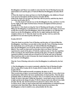 Dwellingplace and Moses was unable to enter into the Tent of Meeting because the
cloud abode on it and the glory of Yahweh filled the Dwellingplace (Exodus 40:35-
36).
b When the cloud was taken up from over the Dwellingplace, the children of Israel
went onward, throughout all their journeys (Exodus 40:36).
b But if the cloud was not taken up, then they did not journey until the day that it
was taken up (Exodus 40:37).
a For the cloud of Yahweh was on the Dwellingplace by day, and there was fire
in it by night, in the sight of all the house of Israel, throughout all their journeys
(Exodus 40:38).
ote that in ‘a’ the cloud covering the Tent of Meeting and the glory of Yahweh
filling the Dwellingplace is mentioned twice as dual witness to the unique occurrence
on this first erection of the Dwellingplace, then in the parallel we are told that the
cloud was on the Dwellingplace, and the fire by night, making the third and
complete witness. In ‘b’ when the cloud was take up they went on, and in the
parallel if it was not taken up they did not go on.
Exodus 40:34-35
‘Then the cloud covered the Tent of Meeting, and the glory of Yahweh filled the
Dwellingplace. And Moses was not able to enter into the Tent of Meeting, because
the cloud abode on it, and the glory of Yahweh filled the Dwellingplace.’
Once the Dwellingplace was set up the cloud covered it and the glory of Yahweh
filled it. The result was that such was the glory that even Moses, who had
experienced so much of the glory of Yahweh, could not enter it. ote the repetition
of the covering by the cloud and the entering of the glory of Yahweh. Something
repeated twofold is certain and sure (Genesis 41:32). In the old Tent of Meeting
Moses had been able to enter it because the cloud remained outside. But that was
not Yahweh’s dwellingplace.
That the Tent of Meeting referred to is the Dwellingplace is confirmed by the fact
that:
1) The Dwellingplace is in context constantly called the Tent of Meeting (Exodus
40:2; Exodus 40:6; Exodus 40:12; Exodus 40:24; Exodus 40:26; Exodus 40:29;
Exodus 40:32).
2) That the cloud would necessarily accompany the glory to veil it.
This excessiveness of glory was necessarily only for a short time. It was a short term
manifestation, followed by the lesser manifestation of cloud and fire. That the glory
gradually faded, as did the glory on Moses’ face, is revealed by the fact that activity
would, of course, take place within the Sanctuary. Aaron had to enter it twice daily
to light and dress the lamps (Exodus 27:20-21). Incense had to be offered twice daily
(Exodus 30:7-8). The showbread had to be placed (Leviticus 24:8). (See also
Leviticus 10:13). Thus we must assume that such manifestation as remained became
restricted to the Most Holy Place. But the cloud clearly hovered above the
Dwellingplace so that it could be seen, and probably the fire also.
 
