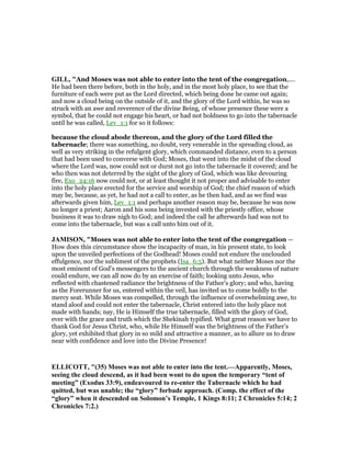 GILL, "And Moses was not able to enter into the tent of the congregation,....
He had been there before, both in the holy, and in the most holy place, to see that the
furniture of each were put as the Lord directed, which being done he came out again;
and now a cloud being on the outside of it, and the glory of the Lord within, he was so
struck with an awe and reverence of the divine Being, of whose presence these were a
symbol, that he could not engage his heart, or had not boldness to go into the tabernacle
until he was called, Lev_1:1 for so it follows:
because the cloud abode thereon, and the glory of the Lord filled the
tabernacle; there was something, no doubt, very venerable in the spreading cloud, as
well as very striking in the refulgent glory, which commanded distance, even to a person
that had been used to converse with God; Moses, that went into the midst of the cloud
where the Lord was, now could not or durst not go into the tabernacle it covered; and he
who then was not deterred by the sight of the glory of God, which was like devouring
fire, Exo_24:16 now could not, or at least thought it not proper and advisable to enter
into the holy place erected for the service and worship of God; the chief reason of which
may be, because, as yet, he had not a call to enter, as he then had, and as we find was
afterwards given him, Lev_1:1 and perhaps another reason may be, because he was now
no longer a priest; Aaron and his sons being invested with the priestly office, whose
business it was to draw nigh to God; and indeed the call he afterwards had was not to
come into the tabernacle, but was a call unto him out of it.
JAMISO , "Moses was not able to enter into the tent of the congregation —
How does this circumstance show the incapacity of man, in his present state, to look
upon the unveiled perfections of the Godhead! Moses could not endure the unclouded
effulgence, nor the sublimest of the prophets (Isa_6:5). But what neither Moses nor the
most eminent of God’s messengers to the ancient church through the weakness of nature
could endure, we can all now do by an exercise of faith; looking unto Jesus, who
reflected with chastened radiance the brightness of the Father’s glory; and who, having
as the Forerunner for us, entered within the veil, has invited us to come boldly to the
mercy seat. While Moses was compelled, through the influence of overwhelming awe, to
stand aloof and could not enter the tabernacle, Christ entered into the holy place not
made with hands; nay, He is Himself the true tabernacle, filled with the glory of God,
ever with the grace and truth which the Shekinah typified. What great reason we have to
thank God for Jesus Christ, who, while He Himself was the brightness of the Father’s
glory, yet exhibited that glory in so mild and attractive a manner, as to allure us to draw
near with confidence and love into the Divine Presence!
ELLICOTT, "(35) Moses was not able to enter into the tent.—Apparently, Moses,
seeing the cloud descend, as it had been wont to do upon the temporary “tent of
meeting” (Exodus 33:9), endeavoured to re-enter the Tabernacle which he had
quitted, but was unable; the “glory” forbade approach. (Comp. the effect of the
“glory” when it descended on Solomon’s Temple, 1 Kings 8:11; 2 Chronicles 5:14; 2
Chronicles 7:2.)
 