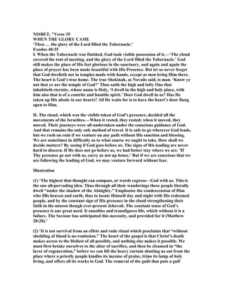 ISBET, "Verse 35
WHE THE GLORY CAME
‘Then … the glory of the Lord filled the Tabernacle.’
Exodus 40:35
I. When the Tabernacle was finished, God took visible possession of it.—‘The cloud
covered the tent of meeting, and the glory of the Lord filled the Tabernacle.’ God
still makes the place of His feet glorious in the sanctuary, and again and again the
place of prayer has been made beautiful with His Presence. But let us never forget
that God dwelleth not in temples made with hands, except as men bring Him there.
The heart is God’s true home. The true Shekinah, as ovalis said, is man. ‘Know ye
not that ye are the temple of God?’ Thus saith the high and lofty One that
inhabiteth eternity, whose name is Holy, ‘I dwell in the high and holy place, with
him also that is of a contrite and humble spirit.’ Does God dwell in us? Has He
taken up His abode in our hearts? All He waits for is to have the heart’s door flung
open to Him.
II. The cloud, which was the visible token of God’s presence, decided all the
movements of the Israelites.—When it rested, they rested; when it moved, they
moved. Their journeys were all undertaken under the conscious guidance of God.
And that remains the only safe method of travel. It is safe to go wherever God leads,
but we rush on ruin if we venture on any path without His sanction and blessing.
We are sometimes in difficulty as to what course we ought to take. How shall we
decide matters? By seeing if God goes before us. The signs of His leading are never
hard to discern. If He does not go before us, we had better stay where we are. ‘If
Thy presence go not with us, carry us not up hence.’ But if we are conscious that we
are following the leading of God, we may venture forward without fear.
Illustration
(1) ‘The highest that thought can compass, or words express—God with us. This is
the one all-pervading idea. Thus through all their wanderings these people literally
dwelt “under the shadow of the Almighty.” Emphasise the condescension of Him
who fills heaven and earth, thus to locate Himself day and night with His redeemed
people, and by the constant sign of His presence in the cloud strengthening their
faith in the unseen though ever-present Jehovah. The constant sense of God’s
presence is our great need. It ennobles and transfigures life, which without it is a
failure. The Saviour has anticipated this necessity, and provided for it (Matthew
28:20).’
(2) ‘It is not survival from an effete and rude ritual which proclaims that “without
shedding of blood is no remission.” The heart of the gospel is that Christ’s death
makes access to the Holiest of all possible, and nothing else makes it possible. We
must first betake ourselves to the altar of sacrifice, and then be cleansed in “the
laver of regeneration,” before we can lift the heavy curtain shutting us out from the
place where a priestly people kindles its incense of praise, trims its lamp of holy
living, and offers all its works to God. The removal of the guilt that puts a gulf
 
