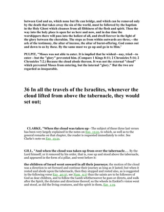 between God and us, which none but He can bridge, and which can be removed only
by the death that takes away the sin of the world, must be followed by the baptism
in the Holy Ghost which cleanses from all filthiness of the flesh and spirit. Then the
way into the holy place is open for us here and now, and in due time the
worshippers there will pass into the holiest of all, and dwell forever in the light of
the glory between the cherubim. The steps as from within outwards are three,—the
ark of the testimony, the altar of incense, the altar of burnt-offering. God comes out
and down to us by these. By the same must we go up and go in to Him.’
PULPIT, "Moses was not able to enter. It is implied that he wished—nay, tried—to
enter—but the "glory" prevented him. (Compare 1 Kings 8:11; 2 Chronicles 5:14; 2
Chronicles 7:2.) Because the cloud abode thereon. It was not the external "cloud"
which prevented Moses from entering, but the internal "glory." But the two are
regarded as inseparable.
36 In all the travels of the Israelites, whenever the
cloud lifted from above the tabernacle, they would
set out;
CLARKE, "When the cloud was taken up - The subject of these three last verses
has been very largely explained in the notes on Exo_13:21, to which, as well as to the
general remarks on that chapter, the reader is requested immediately to refer. See
Clarke’s note on Exo_13:21.
GILL, "And when the cloud was taken up from over the tabernacle,.... By the
Lord himself, or it removed by his order, that is, rose up and stood above the tabernacle,
and appeared in the form of a pillar, and went before it:
the children of Israel went onward in all their journeys; the motion of the cloud
was a direction to set forward and continue their journey as long as it lasted; but when it
rested and abode upon the tabernacle, then they stopped and rested also, as is suggested
in the following verse Exo_40:37, see Num_9:17 thus the saints are to be followers of
God as dear children, and to follow the Lamb whithersoever he goes or directs, and walk
after the Spirit, the dictates and directions thereof; so the wheels in Ezekiel's vision went
and stood, as did the living creatures, and the spirit in them, Eze_1:19.
 