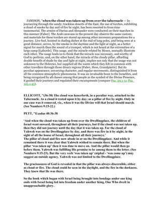 JAMISON, "when the cloud was taken up from over the tabernacle — In
journeying through the sandy, trackless deserts of the East, the use of torches, exhibiting
a cloud of smoke by day and of fire by night, has been resorted to from time
immemorial. The armies of Darius and Alexander were conducted on their marches in
this manner [Faber]. The Arab caravans in the present day observe the same custom;
and materials for these torches are stored up among other necessary preparations for a
journey. Live fuel, hoisted in chafing dishes at the end of long poles, and being seen at a
great distance, serves, by the smoke in the daytime and the light at night, as a better
signal for march than the sound of a trumpet, which is not heard at the extremities of a
large camp [Laborde]. This usage, and the miracle related by Moses, mutually illustrate
each other. The usage leads us to think that the miracle was necessary, and worthy of
God to perform; and, on the other hand, the miracle of the cloudy pillar, affording
double benefit of shade by day and light at night, implies not only that the usage was not
unknown to the Hebrews, but supplied all the wants which they felt in common with
other travellers through those dreary regions [Faber, Hess, Grandpierre]. But its
peculiar appearance, unvarying character, and regular movements, distinguished it from
all the common atmospheric phenomena. It was an invaluable boon to the Israelites, and
being recognized by all classes among that people as the symbol of the Divine Presence,
it guided their journeys and regulated their encampments (compare Psa_29:1-11; Psa_
105:1-45).
ELLICOTT, "(36-38) The cloud was henceforth, in a peculiar way, attached to the
Tabernacle. As a cloud it rested upon it by day; as a pillar of fire by night. Only in
one case was it removed, viz., when it was the Divine will that Israel should march.
(See umbers 9:15-22.)
PETT, "Exodus 40:36-38
‘And when the cloud was taken up from over the Dwellingplace, the children of
Israel went onward, throughout all their journeys, but if the cloud was not taken up,
then they did not journey until the day that it was taken up. For the cloud of
Yahweh was on the Dwellingplace by day, and there was fire in it by night, in the
sight of all the house of Israel, throughout all their journeys.’
The pillar of cloud and fire now abode in or on the Dwellingplace. And while it
remained there it was clear that Yahweh wished to remain there. But when the
pillar ‘was taken up’ then it was time to move on. And the pillar would then go
before them. Yahweh was fulfilling His promise to be among them to the letter. (See
umbers 9:15-23). But the very verb ‘was taken up’ (niphal - ‘was come up’) may
suggest an outside agency. Yahweh was not limited to the Dwellingplace.
The graciousness of God is revealed in that the pillar was always discernible, either
as cloud or fire. The cloud could be seen in the daylight, and the fire in the darkness.
They knew that He was there.
So the book which began with Israel being brought into bondage under one king
ends with Israel being led into freedom under another King, One Who dwelt in
unapproachable glory.
 