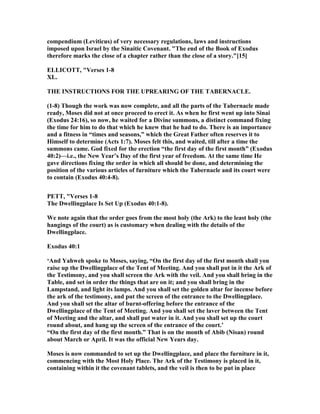 compendium (Leviticus) of very necessary regulations, laws and instructions
imposed upon Israel by the Sinaitic Covenant. "The end of the Book of Exodus
therefore marks the close of a chapter rather than the close of a story."[15]
ELLICOTT, "Verses 1-8
XL.
THE I STRUCTIO S FOR THE UPREARI G OF THE TABER ACLE.
(1-8) Though the work was now complete, and all the parts of the Tabernacle made
ready, Moses did not at once proceed to erect it. As when he first went up into Sinai
(Exodus 24:16), so now, he waited for a Divine summons, a distinct command fixing
the time for him to do that which he knew that he had to do. There is an importance
and a fitness in “times and seasons,” which the Great Father often reserves it to
Himself to determine (Acts 1:7). Moses felt this, and waited, till after a time the
summons came. God fixed for the erection “the first day of the first month” (Exodus
40:2)—i.e., the ew Year’s Day of the first year of freedom. At the same time He
gave directions fixing the order in which all should be done, and determining the
position of the various articles of furniture which the Tabernacle and its court were
to contain (Exodus 40:4-8).
PETT, "Verses 1-8
The Dwellingplace Is Set Up (Exodus 40:1-8).
We note again that the order goes from the most holy (the Ark) to the least holy (the
hangings of the court) as is customary when dealing with the details of the
Dwellingplace.
Exodus 40:1
‘And Yahweh spoke to Moses, saying, “On the first day of the first month shall you
raise up the Dwellingplace of the Tent of Meeting. And you shall put in it the Ark of
the Testimony, and you shall screen the Ark with the veil. And you shall bring in the
Table, and set in order the things that are on it; and you shall bring in the
Lampstand, and light its lamps. And you shall set the golden altar for incense before
the ark of the testimony, and put the screen of the entrance to the Dwellingplace.
And you shall set the altar of burnt-offering before the entrance of the
Dwellingplace of the Tent of Meeting. And you shall set the laver between the Tent
of Meeting and the altar, and shall put water in it. And you shall set up the court
round about, and hang up the screen of the entrance of the court.’
“On the first day of the first month.” That is on the month of Abib ( isan) round
about March or April. It was the official ew Years day.
Moses is now commanded to set up the Dwellingplace, and place the furniture in it,
commencing with the Most Holy Place. The Ark of the Testimony is placed in it,
containing within it the covenant tablets, and the veil is then to be put in place
 