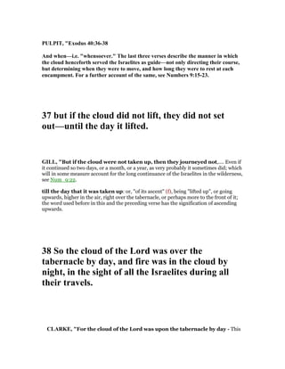 PULPIT, "Exodus 40:36-38
And when—i.e. "whensoever." The last three verses describe the manner in which
the cloud henceforth served the Israelites as guide—not only directing their course,
but determining when they were to move, and how long they were to rest at each
encampment. For a further account of the same, see umbers 9:15-23.
37 but if the cloud did not lift, they did not set
out—until the day it lifted.
GILL, "But if the cloud were not taken up, then they journeyed not,.... Even if
it continued so two days, or a month, or a year, as very probably it sometimes did; which
will in some measure account for the long continuance of the Israelites in the wilderness,
see Num_9:22.
till the day that it was taken up: or, "of its ascent" (f), being "lifted up", or going
upwards, higher in the air, right over the tabernacle, or perhaps more to the front of it;
the word used before in this and the preceding verse has the signification of ascending
upwards.
38 So the cloud of the Lord was over the
tabernacle by day, and fire was in the cloud by
night, in the sight of all the Israelites during all
their travels.
CLARKE, "For the cloud of the Lord was upon the tabernacle by day - This
 