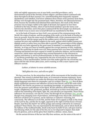 daily and nightly appearance was at once both a merciful providence, and a
demonstrative proof of the Divinity of their religion: and these tokens continued with
them throughout all their journeys; for, notwithstanding their frequently repeated
disobedience and rebellion, God never withdrew these tokens of his presence from them,
till they were brought into the promised land. When, therefore, the tabernacle became
fixed, because the Israelites had obtained their inheritance, this mark of the Divine
presence was no longer visible in the sight of all Israel, but appears to have been
confined to the holy of holies, where it had its fixed residence upon the mercy-seat
between the cherubim; and in this place continued till the first temple was destroyed,
after which it was no more seen in Israel till God was manifested in the flesh.
As in the book of Genesis we have God’s own account of the commencement of the
World, the origin of nations, and the peopling of the earth; so in the book of Exodus we
have an account, from the same source of infallible truth, of the commencement of the
Jewish Church, and the means used by the endless mercy of God to propagate and
continue his pure and undefiled religion in the earth, against which neither human nor
diabolic power or policy have ever been able to prevail! The preservation of this religion,
which has ever been opposed by the great mass of mankind, is a standing proof of its
Divinity. As it has ever been in hostility against the corrupt passions of men, testifying
against the world that its deeds were evil, these passions have ever been in hostility to it.
Cunning and learned men have argued to render its authority dubious, and its tendency
suspicious; whole states and empires have exerted themselves to the uttermost to
oppress and destroy it; and its professed friends, by their conduct, have often betrayed
it: yet librata ponderibus suis, supported by the arm of God and its own intrinsic
excellence, it lives and flourishes; and the river that makes glad the city of God has run
down with the tide of time 5800 years, and is running on with a more copious and
diffusive current.
Labitur, et labetur in omne volubilis aevum.
“Still glides the river, and will ever glide.”
We have seen how, by the miraculous cloud, all the movements of the Israelites were
directed. They struck or pitched their tents, as it removed or became stationary. Every
thing that concerned them was under the direction and management of God. But these
things happened unto them for ensamples; and it is evident, from Isa_4:5, that all these
things typified the presence and influence of God in his Church, and in the souls of his
followers. His Church can possess no sanctifying knowledge, no quickening power but
from the presence and influence of his Spirit. By this influence all his followers are
taught, enlightened, led, quickened, purified, and built up on their most holy faith; and
without the indwelling of his Spirit, light, life, and salvation are impossible. These Divine
influences Are necessary, not only for a time, but through all our journeys, Exo_40:38;
though every changing scene of providence, and through every step in life. And these the
followers of Christ are to possess, not by inference or inductive reasoning, but
consciously. The influence is to be felt, and the fruits of it to appear as fully as the cloud
of the Lord by day, and the fire by night, appeared in the sight of all the house of Israel.
Reader, hast thou this Spirit? Are all thy goings and comings ordered by its continual
guidance? Does Christ, who was represented by this tabernacle, and in whom dwelt all
the fullness of the Godhead bodily, dwell in thy heart by faith? If not, call upon God for
that blessing which, for the sake of his Son, he is ever disposed to impart; then shalt
thou be glorious, and on all thy glory there shall be a defense. Amen, Amen.
On the ancient division of the law into fifty-four sections, see the notes at the end of
 