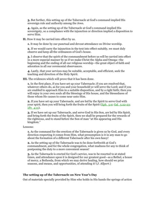 3. But further, this setting up of the Tabernacle at God’s command implied His
sovereign rule and authority among the Jews.
4. Again, as the setting up of the Tabernacle at God’s command implied His
sovereignty, so a compliance with the injunction or direction implied a disposition to
serve Him.
II. How it may be carried into effect by us.
1. It may be done by our punctual and devout attendance on Divine worship.
2. If we would carry the injunction in the text into effect suitably, we must duly
observe and keep all the ordinances of God’s house.
3. I observe that the spirit of the commandment before us will be carried into effect
in a more especial manner by us if we make Christ the Alpha and Omega—the
beginning and the ending of all our religious worship—the great object of faith and
adoration in all our ceremonial observances.
4. Lastly, that your services may be suitable, acceptable, and efficient, seek the
teaching and direction of the Holy Spirit.
III. The evidences which will prove that it has been done.
1. In the first place, if you have set up your Tabernacle; if you are resolved that,
whatever others do, as for you and your household ye will serve the Lord; and if you
are enabled to approach Him in a suitable disposition, and by a right faith; then you
will enjoy in your own souls all the blessings of His house, and the blessedness of
those whom He causes to come near unto Him.
2. If you have set up your Tabernacle, and are led by the Spirit to serve God with
your spirit, then you will bring forth the fruits of the Spirit (Eph_5:9; Gal_5:22-23;
1Pe_4:11).
3. If we have set up our Tabernacle, and serve God in His Son, are led by His Spirit,
and bring forth the fruits of the Spirit, then we shall be prepared for the rewards of
the righteous, and to stand before the Son of man “at His appearing and His
kingdom.”
Lessons:
1. As the command for the erection of the Tabernacle is given us by God, and every
direction respecting it comes from Him, what presumption is it in any man to go
about the formation of a different Tabernacle after his own fancy!
2. As the setting up of the Tabernacle was to be done forthwith at God’s
commandment, and for the whole congregation, what madness for any to think of
postponing the duty to a more convenient season!
3. As the Tabernacle is erected for God’s service, was to be resorted to at stated
times, and attendance upon it is designed for our greatest good—as a Bethel, a house
of mercy, a Bethesda, from which we may derive healing, how should we prize
seasons, and means, and opportunities, of attending it! (J. Allport.)
The setting up of the Tabernacle on New Year’s Day
Out of materials specially provided by Him who holds in His hands the springs of action
 